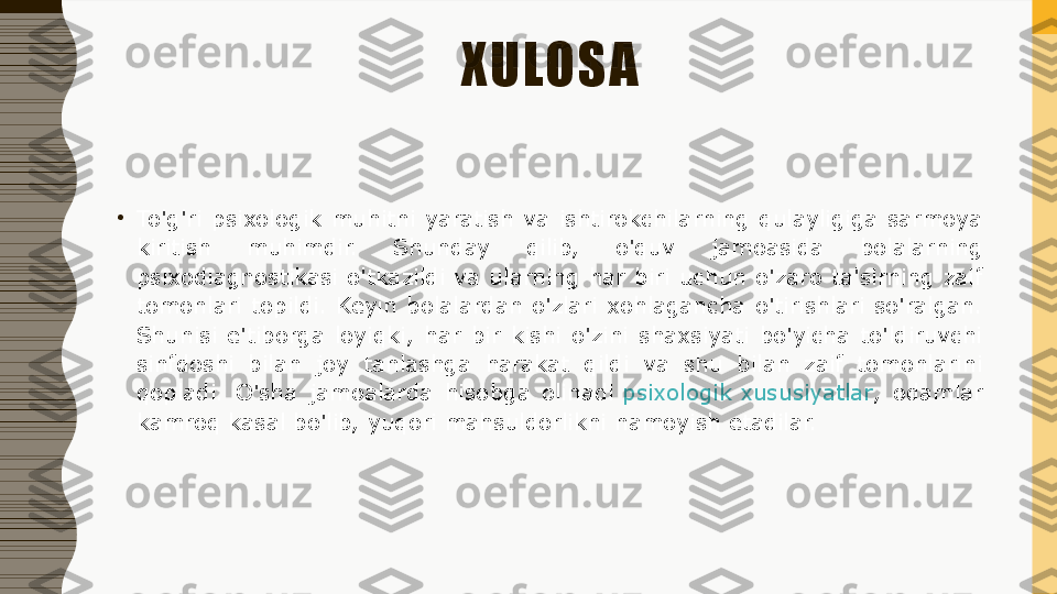 XULOSA
•
To'g'ri  psixologik  muhitni  yaratish  va  ishtirokchilarning  qulayligiga  sarmoya 
kiritish  muhimdir.  Shunday  qilib,  o'quv  jamoasida  bolalarning 
psixodiagnostikasi  o'tkazildi  va  ularning  har  biri  uchun  o'zaro  ta'sirning  zaif 
tomonlari  topildi.  Keyin  bolalardan  o'zlari  xohlagancha  o'tirishlari  so'ralgan. 
Shunisi  e'tiborga  loyiqki,  har  bir  kishi  o'zini  shaxsiyati  bo'yicha  to'ldiruvchi 
sinfdoshi  bilan  joy  tanlashga  harakat  qildi  va  shu  bilan  zaif  tomonlarini 
qopladi.  O'sha  jamoalarda  hisobga  olinadi  psixologik xususiyatlar ,  odamlar 
kamroq kasal bo'lib, yuqori mahsuldorlikni namoyish etadilar. 