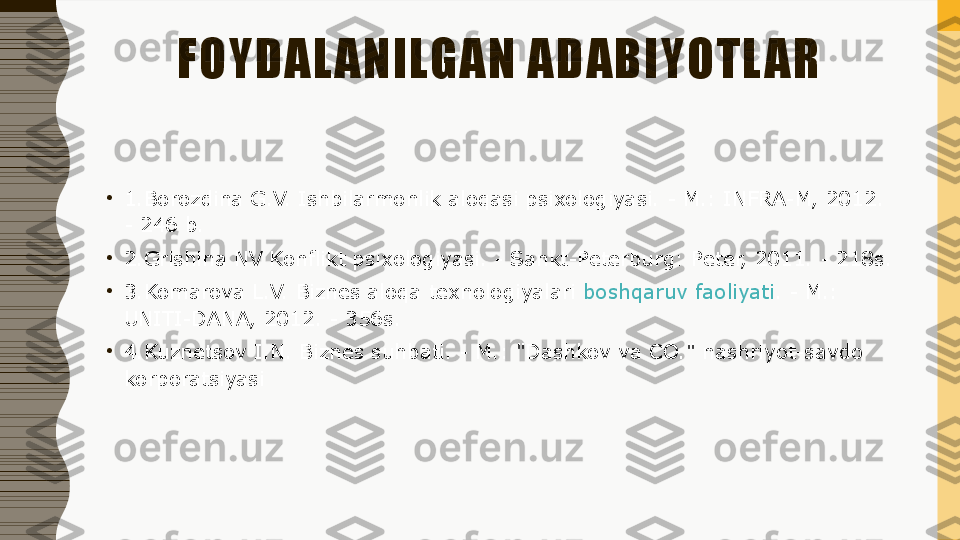 FOYDAL ANILGAN ADABIYOTL AR
•
1.Borozdina G.V. Ishbilarmonlik aloqasi psixologiyasi. - M.: INFRA-M, 2012. 
- 246 b.
•
2.Grishina NV Konflikt psixologiyasi. - Sankt-Peterburg: Peter, 2011. - 218s.
•
3 .Komarova L.V. Biznes aloqa texnologiyalari  boshqaruv faoliyati . - M.: 
UNITI-DANA, 2012. - 356s.
•
4 .Kuznetsov I.N. Biznes suhbati. - M.: "Dashkov va CO." nashriyot-savdo 
korporatsiyasi 