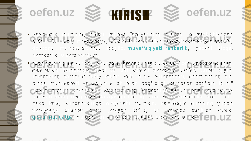 KIRISH
•
P sixologik  iqlimning  holati  rahbar  faoliyatining  etakchi  ko'rsatkichlaridan 
biridir.  Bu  ijobiy  motivatsiya,  o'zaro  hurmat  bilan  mustahkamlangan  yaxshi, 
do'stona  munosabatlarga  bog'liq.  muvaffaqiyatli rahbarlik ,  yaxshi  aloqa, 
hamkorlik, o'zaro yordam.
•
Tadqiqotning  dolzarbligi  shundan  iboratki,  jamoada  sog'lom  psixologik  iqlim 
asta-sekin  kamolotga  etadi  va  uni  kerakli  darajada  ushlab  turish  qiyin. 
Jamoaning  barqaror  ruhiy  muhiti  yoki  ruhiy  munosabati,  odamlarning  bir-
biriga  munosabati  va  umumiy  ish  bilan  bog'liqligi  "jamoada  sog'lom  iqlim" 
uchun  muhim  shartlardir.  Xodimlarning  farovonligi  va  umumiy  tadbirkorlik 
faoliyati  uning  rivojlanish  darajasiga  bog'liq.  Jamoadagi  mikroiqlim  holati,  ob-
havo  kabi,  kundan-kunga  o'zgarishi  mumkin.  Psixologik  iqlimning  yuqori 
darajasiga  erishish  uzoq  jarayon  bo'lib,  uni  amalga  oshirish  kerak	
 
qisqa muddatga  	
murojaatlar va shiorlar asosida deyarli imkonsiz. 