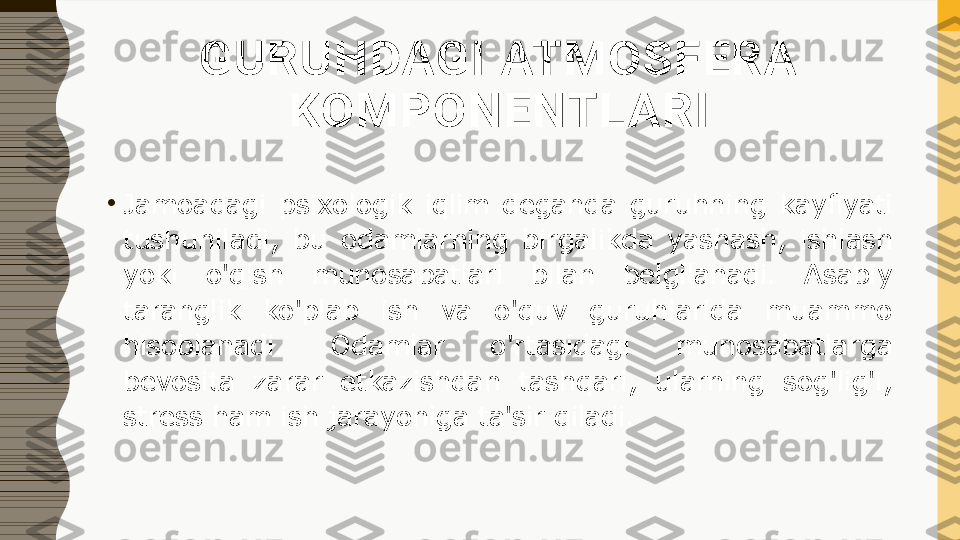 GURUHDAGI ATMOSFERA 
KOMPONENTLARI
•
Jamoadagi  psixologik  iqlim  deganda  guruhning  kayfiyati 
tushuniladi,  bu  odamlarning  birgalikda  yashash,  ishlash 
yoki  o'qish  munosabatlari  bilan  belgilanadi.  Asabiy 
taranglik  ko'plab  ish  va  o'quv  guruhlarida  muammo 
hisoblanadi.  Odamlar  o'rtasidagi  munosabatlarga 
bevosita  zarar  etkazishdan  tashqari,  ularning  sog'lig'i, 
stress ham ish jarayoniga ta'sir qiladi. 