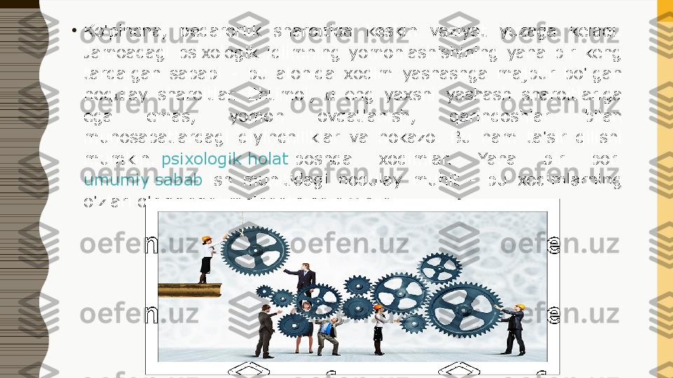 •
Ko'pincha,  beqarorlik  sharoitida  keskin  vaziyat  yuzaga  keladi. 
Jamoadagi  psixologik  iqlimning  yomonlashishining  yana  bir  keng 
tarqalgan  sababi  -  bu  alohida  xodim  yashashga  majbur  bo'lgan 
noqulay  sharoitlar.  Ehtimol,  u  eng  yaxshi  yashash  sharoitlariga 
ega  emas,  yomon  ovqatlanish,  qarindoshlar  bilan 
munosabatlardagi  qiyinchiliklar  va  hokazo.  Bu  ham  ta'sir  qilishi 
mumkin.  psixologik holat  	boshqa  xodimlar.  Yana  bir  bor	 
umumiy sabab  	
ish  muhitidagi  noqulay  muhit  -  bu  xodimlarning 
o'zlari o'rtasidagi muloqotning qiyinligi. 