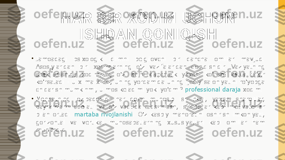 HAR BIR XODIM UCHUN 
ISHDAN QONIQISH
•
Jamoadagi  psixologik  iqlimni  belgilovchi  bir  qancha  omillar  mavjud. 
Asosiylaridan  biri  xodimlarning  o'z  vazifalaridan  qoniqishidir.  Vaziyatning 
shakllanishiga  xodimning  o'z  ishini  qanchalik  yaxshi  ko'rishi  katta  ta'sir 
ko'rsatadi  -  u  xilma-xilmi,  uning  yordamida  uning  ijodiy  salohiyatini  ro'yobga 
chiqarish mumkinmi, u mos keladimi yoki yo'qmi?  professional daraja  	xodim.
•
Mehnatning  jozibadorligi  har  doim  munosib  ish  haqi,  yaxshi  sharoitlar, 
bayramlarni  adolatli  va  o'z  vaqtida  taqsimlash,  istiqbollar  kabi  motivatorlar 
bilan  ortadi.	
  martaba rivojlanishi .  O'z  kasbiy  mahoratini  oshirish  imkoniyati, 
gorizontal  va  vertikal  munosabatlarning  xususiyatlari  kabi  omillar  ham 
muhimdir. 