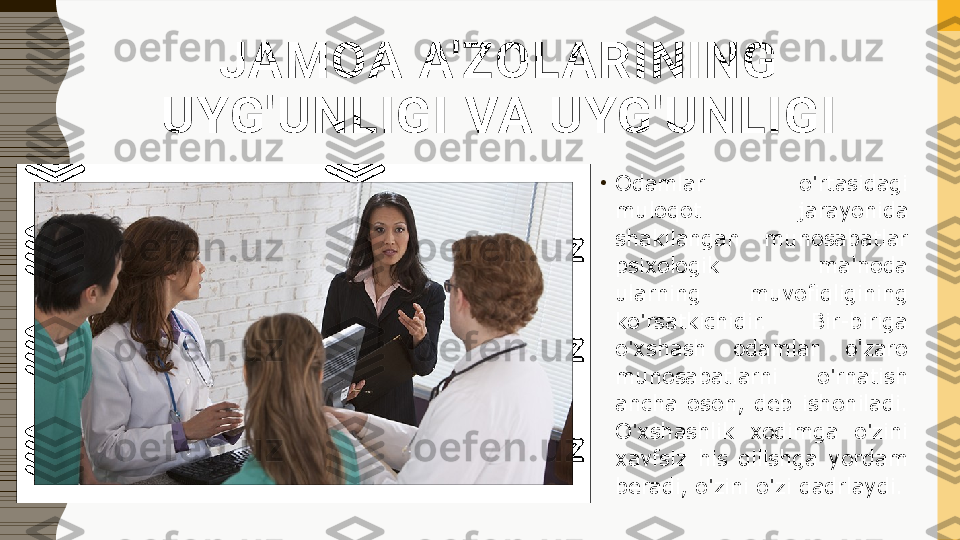 JAMOA A'ZOLARINING 
UYG'UNLIGI VA UYG'UNLIGI
•
Odamlar  o'rtasidagi 
muloqot  jarayonida 
shakllangan  munosabatlar 
psixologik  ma'noda 
ularning  muvofiqligining 
ko'rsatkichidir.  Bir-biriga 
o'xshash  odamlar  o'zaro 
munosabatlarni  o'rnatish 
ancha  oson,  deb  ishoniladi. 
O'xshashlik  xodimga  o'zini 
xavfsiz  his  qilishga  yordam 
beradi, o'zini o'zi qadrlaydi. 