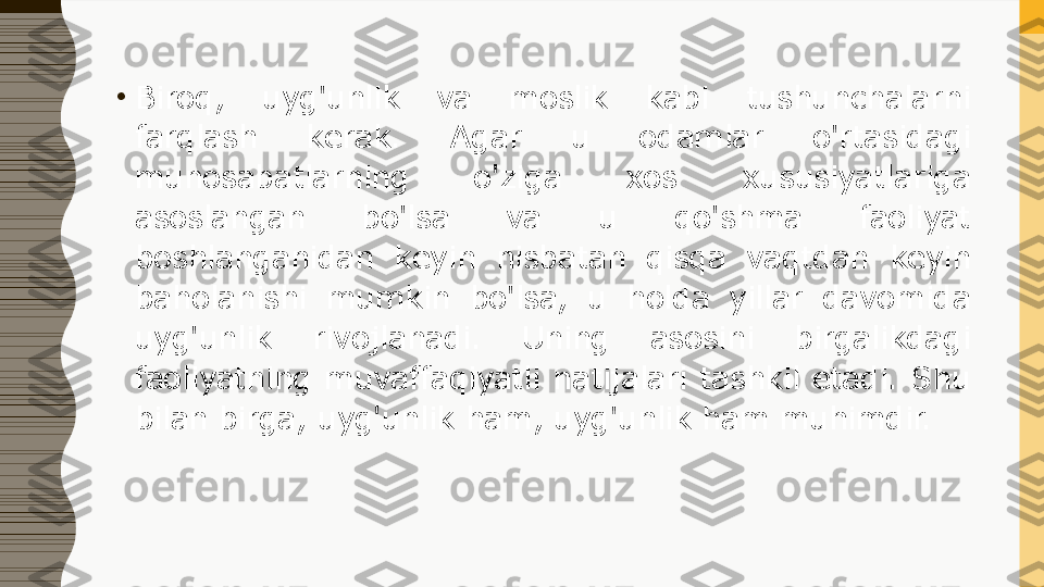 •
Biroq,  uyg'unlik  va  moslik  kabi  tushunchalarni 
farqlash  kerak.  Agar  u  odamlar  o'rtasidagi 
munosabatlarning  o'ziga  xos  xususiyatlariga 
asoslangan  bo'lsa  va  u  qo'shma  faoliyat 
boshlanganidan  keyin  nisbatan  qisqa  vaqtdan  keyin 
baholanishi  mumkin  bo'lsa,  u  holda  yillar  davomida 
uyg'unlik  rivojlanadi.  Uning  asosini  birgalikdagi 
faoliyatning  muvaffaqiyatli  natijalari  tashkil  etadi.  Shu 
bilan birga, uyg'unlik ham, uyg'unlik ham muhimdir. 