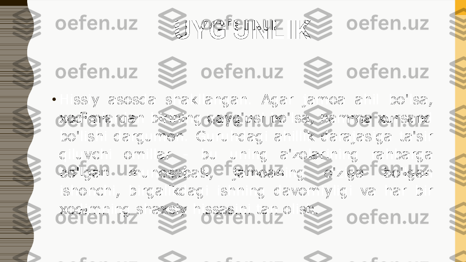 UYG'UNLIK
•
Hissiy  asosda  shakllangan.  Agar  jamoa  ahil  bo'lsa, 
xodimlardan birining qayg'usi bo'lsa, hamma xursand 
bo'lishi  dargumon.  Guruhdagi  ahillik  darajasiga  ta'sir 
qiluvchi  omillar  -  bu  uning  a'zolarining  rahbarga 
bo'lgan  munosabati,  jamoaning  o'ziga  bo'lgan 
ishonchi,  birgalikdagi  ishning  davomiyligi  va  har  bir 
xodimning shaxsiy hissasini tan olish. 