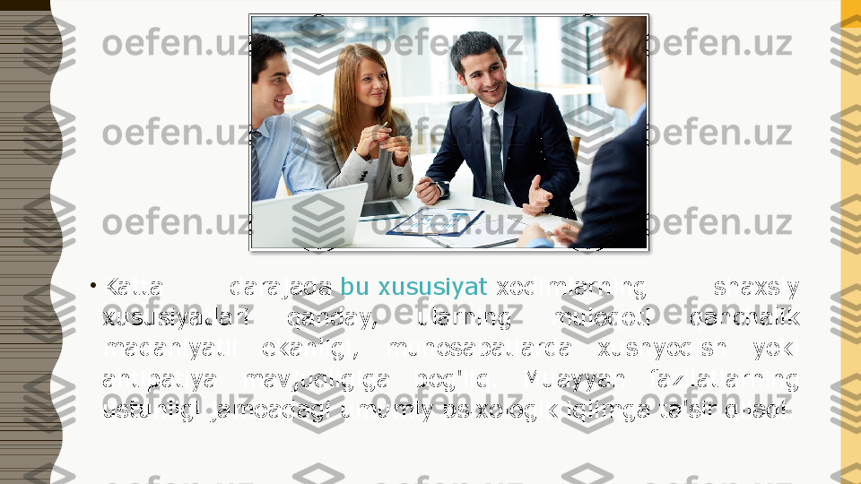 •
Katta  darajada  bu xususiyat  	xodimlarning  shaxsiy 
xususiyatlari  qanday,  ularning  muloqoti  qanchalik 
madaniyatli  ekanligi,  munosabatlarda  xushyoqish  yoki 
antipatiya  mavjudligiga  bog'liq.  Muayyan  fazilatlarning 
ustunligi jamoadagi umumiy psixologik iqlimga ta'sir qiladi.  