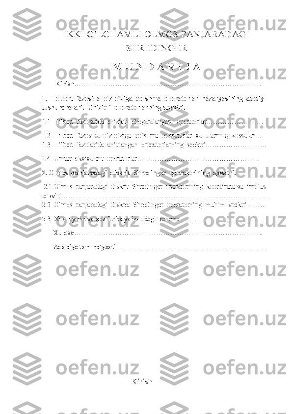 IKKI O’LCHAMLI OLMOS PANJARADAGI
SHREDINGER  
M U N D A R I J A
        Kirish ……………………………………………………………………….   
1.  Helbert  fazosida  o`z-o`ziga  qo`shma  operatorlar  nazaryasining  asosiy  
tushunchalari.  Chiziqli  operatorlarning spektri.                       
1.1  Hilbert  fazolarida  chiziqli  chegaralangan   operatorlar…………………….
1.2  Hilbert  fazosida  o`z-o`ziga  qo`shma  operatorlar  va  ularning  xossalari…    
1.3  Hilbert  fazolarida  aniqlangan  operatorlarning  spektri………………………  
1.4  Unitar  ekvivalent  operatorlar………………………………………………
2. Olmos  panjaradagi  diskrit  Shredinger  operatorining  spektri.
  2.1 Olmos  panjaradagi  diskrit  Shredinger  operatorining  koordinata va  implus 
ta`sviri………………………………………………………………………………. 
2.2  Olmos  panjaradagi  diskret  Shredinger   operatorning  muhim  spektri……..
2.3  Xos qiymat va xos funksiya haqidagi teorema………………………………..
      Xulosa ………………………………………………………………………..
     Adabiyotlar  ro`yxati …………………………………………………………
                                            
                                                     Kirish 