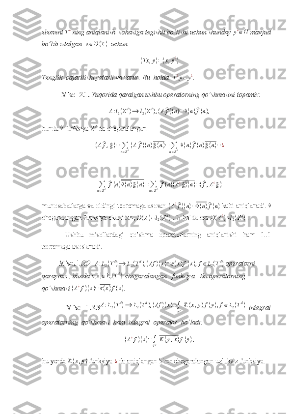 element T¿  ning aniqlanish  sohasiga tegishli bo’lishi uchun shunday 	y¿∈H  mavjud
bo’lib istalgan   x ∈ D ( T )
   uchun 
( Tx , y ) = ( x , y ¿
)
Tenglik  bajarilishi yetarli va zarur. Bu  holda   	
T¿y=	y¿ . 
  Misol 2.1.  Yuqorida qaralgan ushbu operatorning qo’shmasini topamiz: 
A : l
2 ( Z d
) ⟶ l
2 ( Z d
) , ( A	
^ f ) ( n ) =	^ v ( n )	^ f ( n ) ,
bunda 	
^v  funksiya 
Z d
 da chegaralangan. 
( A	
^ f ,	^ g ) =
∑
n ∈ Z d   ( A	^ f ) ( n )	^ g ( n ) =
∑
n ∈ Z d  	^ v ( n )	^ f ( n )	^ g ( n ) = ¿
∑
n ∈ Z d  	
^ f ( n )	^ v ( n )	^ g ( n ) =
∑
n ∈ Z d  	^ f ( n ) ( A ¿	^
g ) ( n ) = (	^ f , A ¿	^
g )
munosabatlarga va oldingi teoremaga asosan  	
(A¿^f)(n)=	^v(n)^f(n)  kabi aniqlanadi. 	^v
chegaralangan funksiya ekanidan,  D ( A ) = l
2 ( Z d
)
 . U holda esa  D ( A ¿
) = l
2 ( Z d
)
 . 
  Ushbu   misollardagi   qo’shma   operatorlarning   aniqlanishi   ham   1..1
teoremaga asoslanadi.
           Misol 1.2.2  	
A:L2(Td)⟶	L2(Td),(Af	)(x)=ε(x)f(x),f∈L2(Td)  operatorni  
qaraymiz , bunda 	
ε(x)∈L2(Td)    chegaralangan   funksiya.  Bu operatorning  
qo’shmasi 	
(A¿f)(x)=	ε(x)f(x) . 
              Misol   1.2.3 A : L
2 ( T d
) ⟶ L
2 ( T d
) , ( Af ) ( x ) =
∫
T d   K ( x , y ) f ( y ) , f ∈ L
2 ( T d
)
  integral
operatorning  qo’shmasi  ham  integral  operator  bo’ladi: 
( A ¿
f ) ( x ) =
∫
T d   K ( y , x ) f ( y ) ,
bu yerda 	
K	(x,y)  funksiya 	¿  da aniqlangan biror chegaralangan uzluksiz funksiya. 
         