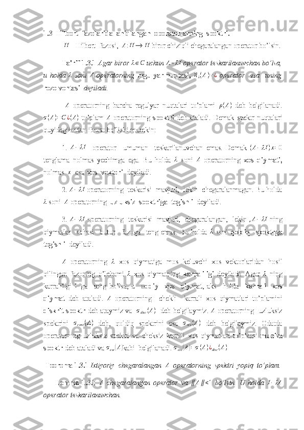 1.3   Hilbert  fazolarida  aniqlangan  operatorlarning  spektri.
  H
 - Hilbert  fazosi,   A : H ⟶ H
 biror chiziqli chegaralangan operator bo’lsin.
Ta'rif 1.3.1  Agar biror λ∈C  uchun 	A−	λI  operator teskarilanuvchan bo’lsa,
u   holda   λ
  soni   A
  operatorning   regulyar   nuqtasi ,   R
λ ( A ) = ¿
  operator     esa     uning
rezolventasi    deyiladi. 
  A
  operatorning   barcha   regulyar   nuqtalari   to’plami   ρ ( A )
  deb   belgilanadi.
σ ( A ) = C ¿ ( A )
  to’plam  	
A   operatorning   spektri   deb   ataladi.   Demak   spektr   nuqtalari
quyidagilardan iborat bo’lishi mumkin:
1.   A − λI
    operator     umuman     teskarilanuvchan   emas.   Demak   ( A − λI ) x = 0
tenglama   nolmas   yechimga   ega.   Bu   holda  	
λ   soni  	A   operatorning   xos   qiymati ,
nolmas   x
  esa   xos  vektori    deyiladi.
2. 	
A−	λI  operatorning  teskarisi  mavjud,  lekin  chegaralanmagan. Bu holda	
λ
 soni   A
 operatorning   uzluksiz  spektriga  tegishli   deyiladi.
3.  	
A−	λI   operatorning   teskarisi   mavjud,   chegaralangan,   lekin  	,A−	λI   ning
qiymatlar     sohasi     butun     fazoga     teng   emas.   Bu   holda  	
λ   soni   qoldiq     spektrga
tegishli   deyiladi.
A
  operatorning   λ
  xos   qiymatiga   mos   keluvchi   xos   vektorlaridan   hosil
qilingan   fazoning   o’lchami  	
λ   xos   qiymatning   karraliligi   deyiladi.   Agar  	λ   ning
karraliligi   1
  ga     teng   bo’lsa,   u     oddiy     xos     qiymat ,   aks     holda     karrali     xos
qiymat   deb   ataladi.  	
A   operatorning     chekli     karrali   xos   qiymatlari   to’plamini
diskrit spektr   deb ataymiz va    σ
disc ( A )
   deb belgilaymiz.   A
  operatorning   uzluksiz
spektrini  	
σcont	(A)   deb,   qoldiq   spektrini   esa  	σres(A)   deb   belgilaymiz.   Odatda
operatorning   uzluksiz   spektri   va   cheksiz   karrali   xos   qiymatlari   to’plami   muhim
spektr  deb ataladi va  σ
ess	
( A	)
kabi  belgilanadi.  σ
ess	( A	) = σ ( A ) ¿
disc ( A )
  
 Teorema 1.3.1  Ixtiyoriy  chegaralangan   A
  operatorning  spektri  yopiq  to’plam.
        Lemma   1.3.1  	
A   chegaralangan   operator   va  	∥	A∥<1   bo’lsin.   U   holda  	I−	λA
operator teskarilanuvchan.  