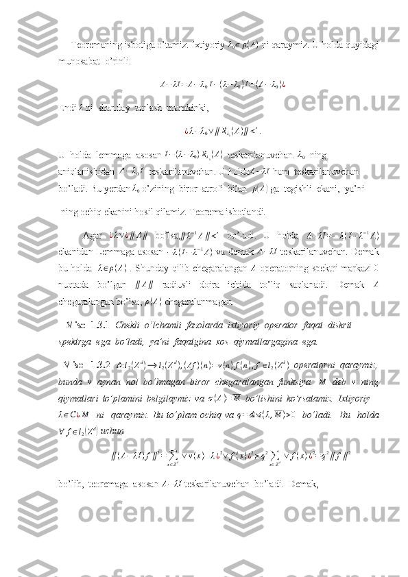      Teoremaning isbotiga o’tamiz. Ixtiyoriy λ0∈	ρ(A)  ni qaraymiz. U holda quyidagi
munosabat  o’rinli: 	
A−	λI	=	A−	λ0I−(λ−	λ0)I=(A−	λ0)¿
Endi  λ
 ni  shunday  tanlash  mumkinki, 
¿ λ − λ
0 ∨ ∥ R
λ
0 ( A ) ∥ < 1.
U  holda  lemmaga  asosan  I − ( λ − λ
0 ) R
λ
0 ( A )
  teskarilanuvchan. 	
λ0   ning 
aniqlanishidan  	
A−	λ0I   teskarilanuvchan. U holda	A−	λI  ham  teskarilanuvchan 
bo’ladi. Bu yerdan 	
λ0  o’zining  biror  atrofi  bilan   ρ	( A	)
 ga  tegishli  ekani,  ya’ni
 ning ochiq ekanini hosil qilamiz. Teorema isbotlandi.
Agar   ¿ λ ∨ ¿ ∥ A ∥
  bo’lsa,	
∥λ−1A∥<1   bo’ladi.   U   holda  	A−	λI	=−	λ(I−	λ−1A)
ekanidan Lemmaga asosan   − λ ( I − λ − 1
A )
  va demak  	
A−	λI   teskarilanuvchan. Demak
bu holda    λ ∈ ρ ( A )
  . Shunday qilib chegaralangan   A
  operatorning spektri markazi  	
0
nuqtada   bo’lgan  	
∥	A∥   radiusli   doira   ichida   to’liq   saqlanadi.   Demak  	A
chegaralangan bo’lsa,  ρ ( A )
 chegaralanmagan.
    Misol 1.3.1   Chekli  o’lchamli  fazolarda  ixtiyoriy  operator  faqat  diskrit 
spektrga  ega  bo’ladi,  ya’ni  faqatgina  xos  qiymatlargagina  ega. 
  Misol   1.3.2   A : l
2 ( Z d
) ⟶ l
2 ( Z d
) , ( Af ) ( n ) = v ( n ) f ( n ) , f ∈ l
2 ( Z d
)
  operatorni   qaraymiz,
bunda  	
v   aynan   nol   bo’lmagan   biror   chegaralangan   funksiya.  	M   deb  	v   ning
qiymatlari   to’plamini   belgilaymiz   va  	
σ(A)=	M   bo’lishini   ko’rsatamiz.   Ixtiyoriy    	
λ∈C¿M
    ni     qaraymiz.   Bu   to’plam   ochiq  va   q = dist ( λ , M ) > 0
    bo’ladi.     Bu    holda	
∀	f∈l2(Zd)
 uchun 
∥ ( A − λI ) f ∥ 2
=
∑
x ∈ Z d   ∨ v ( x ) − λ ¿ 2
∨ f ( x ) ¿ 2
≥ q 2
∑
x ∈ Z d   ∨ f ( x ) ¿ 2
= q 2
∥ f ∥ 2
bo’lib,  teoremaga  asosan 	
A−	λI  teskarilanuvchan  bo’ladi.  Demak, 