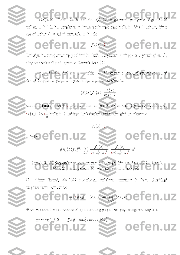   σ ( A ) ⊂ M
  .   Endi    λ∈M   bo’lsin.  	Af	=	λI   tenglamani   qaraymiz.   Agar  	λ∈M
bo’lsa,   u   holda   bu   tenglama   nolmas   yechimga   ega   bo’ladi.   Misol   uchun,   biror	
x0∈Zd
 uchun  λ = v	( x
0	)  ni  qarasak,  u  holda 
f
x
0 ( x ) = ¿
funksiya bu tenglamaning yechimi bo’ladi. Bu yerdan 	
z  ning xos qiymatligi va  f
x
0
ning xos vektorligini topamiz. Demak   λ ∈ σ ( A )
.
Endi    	
λ∈M	¿     bo’lsin.   U     holda    	A−	λI   operator     teskarilanuvchan,   ya’ni
Af = λf
 tenglama  yagona  	
0  yechimga  ega  va  rezolventa 
( R
λ ( A ) f ) ( x ) = f ( x )
v ( x ) − λ
kabi   aniqlanadi.    	
λ∈M	¿   ekanidan   har   bir  	n∈N   uchun   shunday  	xn∈Zd   topiladiki,
¿ v ( x
n ) − λ ∨ ¿ 1
n  bo’ladi.  Quyidagi funksiyalar ketma-ketligini aniqlaymiz 	
fn(x)=¿
U holda 	
∥Rλ(A)fn∥2=	∑
x∈Zd 	fn(x)	
¿v(x)−	λ¿2=	fn(xn)	
¿v(xn)−	λ¿2>n2.
Demak 	
Rλ(A)  chegaralanmagan  operator. Ta’rifga  binoan  	λ∈σess(A)  . Demak	
M	⊂σ(A)
.  Bu  yerdan  M = σ	( A	)
 ekani  kelib  chiqadi.
H
  Hilbert   fazosi,   A ∈ L ( A )
  o’z-o’ziga   qo’shma   operator   bo’lsin.   Quyidagi
belgilashlarni  kiritamiz: 
M = ¿
∥ x ∥ = 1 ( Ax , x ) , m = inf
∥ x ∥ = 1 ( Ax , x ) .	
M
 va 	m  sonlari mos ravishda 	A  operatorning yuqori va quyi chegarasi deyiladi.
        Teorema 1.3.2         ∥ A ∥ = max { ∨ m ∨ , ∨ M ∨ }
.  
