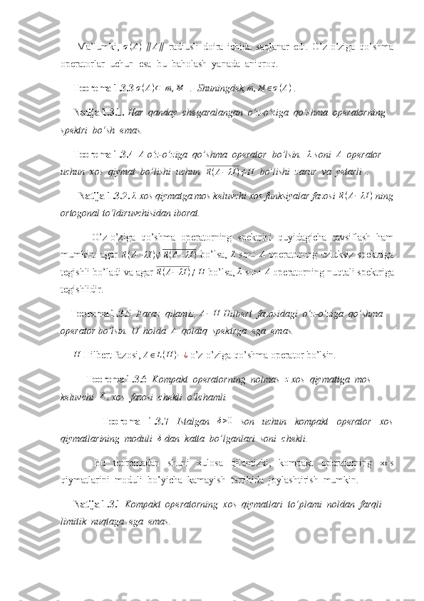         Ma’lumki,  σ(A)  ∥	A∥   radiusli   doira   ichida   saqlanar   edi.   O’z-o’ziga   qo’shma
operatorlar  uchun  esa  bu  baholash  yanada  aniqroq.
      Teorema 1.3.3 	
σ(A)⊂[m	,M	]  .  Shuningdek, m , M ∈ σ ( A )
 . 
      Natija 1.3.1.  Har  qanday  chegaralangan  o’z-o’ziga  qo’shma  operatorning 
spektri  bo’sh  emas.   
      Teorema 1.3.4   A
 o’z-o’ziga  qo’shma  operator  bo’lsin.   λ
 soni   A
  operator 
uchun  xos  qiymat  bo’lishi  uchun   R ( A − λI ) ≠ H
   bo’lishi  zarur  va  yetarli  . 
        Natija 1.3.2. 	
λ  xos qiymatga mos keluvchi xos funksiyalar fazosi 	R(A−	λI	)  ning
ortogonal to’ldiruvchisidan iborat. 
  O’z-o’ziga   qo’shma   operatorning   spektrini   quyidagicha   tavsiflash   ham
mumkin:   agar  	
R(A−	λI	)≠R(A−	λI	)   bo’lsa,  	λ   soni  	A   operatornng uzluksiz  spektriga
tegishli bo’ladi va agar 	
R(A−	λI	)≠H  bo’lsa, 	λ  soni  A
 operatorning nuqtali spektriga
tegishlidir.
     Teorema 1.3.5   Faraz  qilamiz,  A − H
 Hilbert  fazosidagi  o’z-o’ziga  qo’shma 
operator bo’lsin. U  holda  	
A   qoldiq  spektrga  ega  emas. 
       H
 Hilbert fazosi,  A ∈ L ( H ) − ¿
 o’z-o’ziga qo’shma operator bo’lsin.
Teorema 1.3.6   Kompakt  operatorning  nolmas  	
z  xos  qiymatiga  mos 
keluvchi  	
Xλ  xos  fazosi  chekli  o’lchamli. 
    Teorema   1.3.7   Istalgan  	
δ>0   son   uchun   kompakt   operator   xos
qiymatlarining  moduli   δ
 dan  katta  bo’lganlari  soni  chekli. 
  Bu   teoremadan   shuni   xulosa   qilamizki,   kompakt   operatorning   xos
qiymatlarini  moduli  bo’yicha  kamayish  tartibida  joylashtirish  mumkin.
      Natija 1.3.1  Kompakt  operatorning  xos  qiymatlari  to’plami  noldan  farqli 
limitik  nuqtaga  ega  emas.  