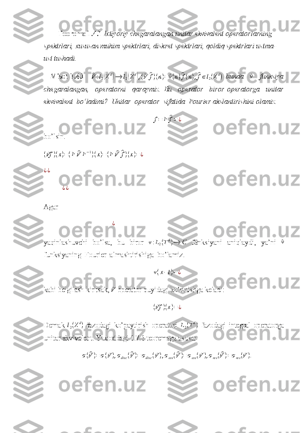          Teorema 1.4.1  Ixtiyoriy chegaralangan unitar ekvivalent operatorlarning 
spektrlari, xususan muhim spektrlari, diskret spektrlari, qoldiq spektrlari ustma-
ust tushadi. 
    Misol   1.4.1    ^ V : l
2	( Z d	)
⟶ l
2	( Z d	)
, (	^ V	^ f ) ( n ) =	^ v ( n )	^ f ( n ) ,	^ f ∈ l
2 ( Z d
)
  bunda    	^v     funksiya
chegaralangan,     operatorni     qaraymiz.   Bu     operator     biror   operatorga     unitar
ekvivalent  bo’ladimi?  Unitar  operator  sifatida  Fourier akslantirishini olamiz. 
f = F	
^ f = ¿
bo’lsin.	
(Vf	)(x)=(F	^V	F−1)(x)=(F	^V	^f)(x)=¿
  
¿ ¿  
¿ ¿  
Agar 
                                      
¿  
yaqinlashuvchi   bo’lsa,   bu   biror   v : L
2 ( T d
) ⟶ C
  funksiyani   aniqlaydi,   ya’ni  	
^v
funksiyaning  Fourier  almashtirishiga  bo’lamiz. 
v ( x − t ) = ¿
kabi belgilash kiritsak, 	
V  operator quyidagi ko’rinishga keladi: 
( Vf ) ( x ) = ¿
Demak   l
2 ( Z d
)
  fazodagi   ko’paytirish   operatori   L
2 ( T d
)
  fazodagi   integral   operatorga
unitar ekvivalent. Yuqoridagi 1.7.1 teoremaga asosan 	
σ(^V)=σ(V),σdisc	(^V)=σdisc	(V),σess(^V)=σess(V),σres(^V)=σres(V). 