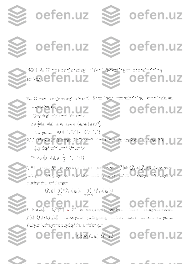 BOB  2 .  Olmos panjaradagi  diskrit  Shredinger  operatorining  
spektri.
2.1   Olmos     panjaradagi     diskr et     Shredinger     operatorining     koordinata   va
implus ta`sviri
 . 
       Quyidagi to’plamni kiritamiz:
     A
2 ={ v	( n	) : v	( n) = n
1 v
1 + n
2 v
2 n =	( n
1 ; n
2	) , n ϵ Z 2	}
,
   
        bu  yerda      	
v1=	(−1;0;1)v2=(0;−1;1) . 
2.1.1 ta’rif. 	
A2  to’plamga  2 o’lchamli  olmos   panjara deyiladi  (  qarang [2]).
       Quyidagi to’plamni kiritamiz:
     Ω = A
2 ∪	
( p + A
2	) , p = 1
3 ( − 1 ; − 1 ; 2 )
 .  	
l2(Ω)
  -   orqali  	Ω     da   kvadrati     bilan     jamlanuvchi  	^ f( n) = (	^ f
1	( n) ,^ f
2	( n	) )
  funksiyalar
juftligini     belgilaymiz.     Bu   fazo     Hilbert   fazosi   bo‘lib,       skalyar     ko’paytma
quydagicha  aniqlangan 
                 	
(^f,^g)=	∑vϵA2
3^f1(n)^g1(n)+	∑vϵ(p+A2)
3^f2(n)^g2(n).  
T =	
( − π ; π	] .
   	L2(2)(T2)−¿  
T 2
  da   aniqlangan   kvadrati     bilan     integrallanuvchi	
f(x)=(f1(x),f2(x))
      funksiyalar     juftligining     Hilbert     fazosi     bo`lsin.   Bu   yerda
skalyar  ko’paytma quydagicha  aniqlangan 
                                       	
( f , g	) =	( f
1 , g
1	) + ( f
2 , g
2 )
    