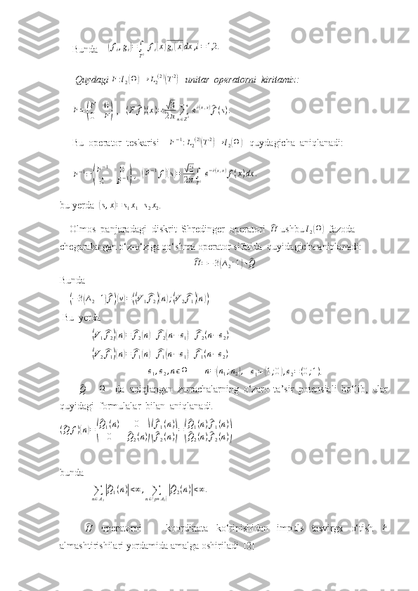 Bunda     ( f
i , g
i	) =
∫
T 2   f
i	( x	) g
i	( x	) dx , i = 1,2.
 Quydagi  F : l
2	
( Ω	) → L
2 ( 2 )	(
T 2	)
    unitar  operatorni  kiritamiz:	
F=(
F	0	
0	F)
 ,   	(F	^f)(x)=	√3
2π	∑n∈Z2 ei(x,s)^f(s).   
Bu  operator  teskarisi     F − 1
: L
2 ( 2 )	
(
T 2	)
→ l
2	( Ω	)
   quydagicha  aniqlanadi:
F − 1
=	
( F − 1
0
0 F − 1	)  ,  	( F − 1
f	)( s) =	√ 3
2 π ∫
T 2   e − i ( s , x )
f ( x ) dx .
bu yerda  	
( s , x	) = s
1 x
1 + s
2 x
2 .  
    Olmos  panjaradagi  diskrit  Shredinger  operatori  	
^ H
 ushbu 	l2(Ω)   fazod a  
chegaralangan o‘z-o‘ziga qo‘shma operator sifatida  quyidagicha aniqlanadi:	
^
H = − 3	( ∆
2 + 1	) +	^ Q
Bunda
    	
(−3(∆2+1)^f)(v)=((V1^f2)(n);(V2^f1)(n))     
 Bu  yerda  
             	
(V1^f2)(n)=	^f2(n)+^f2(n−	e1)+^f2(n−e2)
             	
(V2^f1)(n)=	^f1(n)+^f1(n−e1)+^f1(n−e2)  
                                    	
e1,e2,nϵΩ        	n=(n1;n2),    	e1=(1;0),e2=(0;1) .
       	
^Q -     Ω
    da   aniqlangan   zarrachalarning   o‘zaro   ta’sir   potensiali   bo‘lib,   ular
quyidagi  formulalar  bilan  aniqlanadi.
(	
^ Q f )	( n	) =	(
^ Q
1 ( n ) 0
0	
^ Q
2 ( n )	)(
^ f
1 ( n )
^
f
2 ( n )	) =	(
^ Q
1 ( n )	^ f
1 ( n )	
^
Q
2 ( n )	^ f
2 ( n )	)      
bunda  
             	
∑n∈A2
|^Q1(n)|<∞	,	∑n∈(p+A2)
|^Q2(n)|<∞.
  	
^
H
  operatorni       koordinata   ko‘rinishidan   impuls   tasvirga   o‘tish   F
almashtirishilari yordamida amalga oshiriladi  [2] 