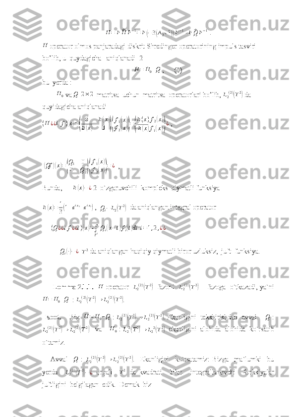 H = F^ H F − 1
= F	( − 3	( ∆
2 + 1	)) F − 1
+ F	^ Q F − 1
 .
H
 operator o lmos panjaradagi diskrit Shredinger operatorining impuls tasviri  
bo’lib, u  quydagicha   aniqlanadi [2]	
H	=	H0+Q
 ,      (1)
bu  yerda : 
        	
H	0  va 	Q   	2×2   matritsa  uchun  matritsa  operatorlari bo’lib, 	L2(2)(T2)  da 
quyidagicha aniqlanadi    	
(H	¿¿0	f)(x)=(	
0	E(x)	
E(x)	0	)(
f1(x)	
f2(x))=(
E(x)f2(x)	
E(x)f1(x))¿
 ,   
                     
 	
( Qf	)( x	) =	( Q
1 0
0 Q
2	)( f
1	
( x	)
f
2	
( x	)) = ¿
  ,    
Bunda,       E	
( x	) − ¿
 2  o`zgaruvchili  kompleks  qiymatli funksiya   
E	
( x	) = 1
3	( 1 + e i x
1
+ e i x
2	)
 ,  	Qi−	L2(T2)   da aniqlangan integral operator
      ( Q ¿ ¿ i f ¿ ¿ i )	
( x	) =
∫
T 2   Q
i	( x − t	) f
i	( t) dt . i = 1 , 2 , ¿ ¿
     	
Qi(∙)−	¿
  	T2  da aniqlangan haqiqiy qiymatli biror uzluksiz,  juft  funksiya.
         Lemma 2.1.1.    H
  operator    L
2 ( 2 )	
(
T 2	)
   fazoni    L
2 ( 2 )	(
T 2	)
       fazoga   o`tkazadi, ya`ni
H = H
0 + Q
  :  L
2 ( 2 )	
(
T 2	)
→ L
2 ( 2 )	(
T 2	)
.  
  Isbot.       Biz    H = H
0 + Q
  :   L
2 ( 2 )	
(
T 2	)
→ L
2 ( 2 )	(
T 2	)
. Ekanligini   tekshirishdan   avval       	Q   :	
L2(2)(T2)→	L2(2)(T2)
   va     H
0  : 
L
2 2	(
T 2	)
→ L
2 2	(
T 2	)
  ekanligini  alohida- alohida  ko`rsatib
o`tamiz.
      Avval    	
Q   :  	L2(2)(T2)→	L2(2)(T2) .     Ekanligini     ko`rsatamiz:   Bizga     ma`lumki     bu
yerda    	
L2(2)(T2)−¿   orqali    	T2   da   kvadrati     bilan     integrallanuvchi     funksiyalar
juftligini  belgilagan  edik.  Demak  biz   