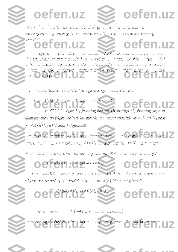 BOB   1. Hilbert  fazosida  o`z-o`ziga  qo`shma  operatorlar  
nazaryasining  asosiy  tushunchalari.  Chiziqli  operatorlarning 
spektri .                    
     
        Tayanch   ma`lumotlar :   Bu   bobda   Hilbert   fazosida   aniqlangan   chiziqli
chegaralangan   operatorlar   ta’rifi   va   xossalari   ,   Hilbert   fazosida   o‘ziga   –   o‘zi
qo‘shma   operator   tushunchsi   ,   o‘z   –   o‘ziga   qo‘shma   operatorlarning   xossalari,
Hilbert   fazosida   aniqlangan   operatorlarning   spektri   o‘rganilgan     va     ularga
misollar  qurilgan.
  1.1 Hilbert  fazolarida chiziqli  chegaralangan   operatorlar. 
       Bizga  H	1  va  	H	2 Hilbert  fazolari  berilgan  bo`lsin.
                        Ta`rif  1.1.1 .   Agar  	
H	1   fazoning har bir elementiga   H
2   fazoning yagona
elementi   mos   qo’yilgan   bo’lsa,   bu   moslik     operator   deyiladi   va  	
A:H	1⟶	H	2   yoki	
y=	Ax	(x∈H	1y∈H	2)
 kabi belgilanadi .
Umuman    	
A     operator    	x∈H	1     ning     hamma     yerida     aniqlangan     bo`lishi     shart
emas.  Bu  holda  	
Ax   mavjud  va   	Ax∈H	2   bo`lgan  barcha    x ∈ H
1   lar  to`plami 	
A
  operatorning   aniqlanish  sohasi   deyiladi  va  	D(A)   bilan  belgilanadi,  ya`ni  
                    	
D	(A)={x∈H	1:Ax	mavjud	va	Ax∈H	2 }
     Biror    x ∈ D ( A )
   uchun  	
y=	Ax bajariladigan   	y∈H	2  lar  to`plami 	A   operatorning
qiymatlar  sohasi   yoki   tasviri   deyiladi  va  	
R(A)   bilan  belgilanadi.
                  	
R(A)={y∈H	2:∃x∈D	(A),Ax	=	y}.
  Misol  uchun          	
A:l2⟶	l2,Ax	=(x1,2x2,...	,nxn,...)
operatorning aniqlanish  sohasi  butun  fazoga  teng  emas.  Chunki  bu  operator  