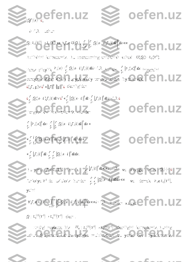 (Qf	)( x	) = ¿
;     
    i = 1,2.
     uchun
Q
i : L
2
( T 2	)
→ L
2	( T 2	)
ya ∋ f
i ∈ D	( Q
i	) ,
∫
x ∈ T 2  	|
∫
T 2   Q
i	( x − t	) f
i	( t) dt	| 2
dx < ∞
 
Bo`lishini  ko`rsatamiz.   Bu  operatorning  aniqlanish  sohasi   	
D(Qi)=	L2(T2) . 
Faraz  qilaylik   F
i	
( x	) =
∫
T 2   Q
i	( x − t	) f
i	( t) dt i = 1,2.
  bo`lsin.  	∫
T2 |Fi(x)|2dx   integralni  
qaraymiz. Agar   Koshi-Bunyakovskiy  tengsizligidan  foydalansak,	
¿(f,g)∨¿2≤||f||2∙||g||2¿
  ekanligidan	
¿∫
T2 Qi(x−t)fi(t)dt	∨¿2≤∫
T2 |Qi(x−t)|2dt	∙∫
T2 |fi(t)|2dt	i=1,2.	¿
 
Tengsizlikni  hosil  qilamiz.  Bundan
∫
T 2  	
| F
i ( x )	| 2
dx =
∫
T 2  	|
∫
T 2   Q
i	( x − t	) f
i	( t) dt	| 2
dx ≤
  
≤
∫
T 2  	
(
∫
T 2  	| Q
i	( x − t	)| 2
dt ∙
∫
T 2  	| f
i	( t)| 2
dt	) dx ≤
 
≤
∫
T 2  	
| f
i	( t)| 2
dt ∙
∫
T 2  
∫
T 2  	| Q
i	( x − t	)| 2
dtdx .
 
Bu   yerda   f
i ∈ L
2 ( T 2
)
    demak       ∫
T 2  	
| f
i	( t)| 2
dt < ∞ i = 1,2.
    va     shartga     ko`ra    	Qi(∙)−	¿
funksiya  
T 2
  da     uzluksiz     bundan     ∫
T 2  
∫
T 2  	
| Q
i	( x − t	)| 2
dtdx < ∞
      va       demak    	Fi∈L2(T2),
ya`ni        
 	
∀	fi∈L2(T2),∫
x∈T2 |∫
T2 Qi(x−t)fi(t)dt|
2dx	<∞i=1,2.     Bundan  xulosa 
Q
 :  L
2 ( 2 )	
(
T 2	)
→ L
2 ( 2 )	(
T 2	)
   ekan .
      Endigi  navbatta  biz     H
0  :  L
2 ( 2 )	
(
T 2	)
→ L
2 ( 2 )	(
T 2	)
   ekanligini  ko`rsatamiz. Buning
uchun    Q
  operator   uchun   aytilgan   mulohazadan   bu   yerda   ham   foydalanamiz. 