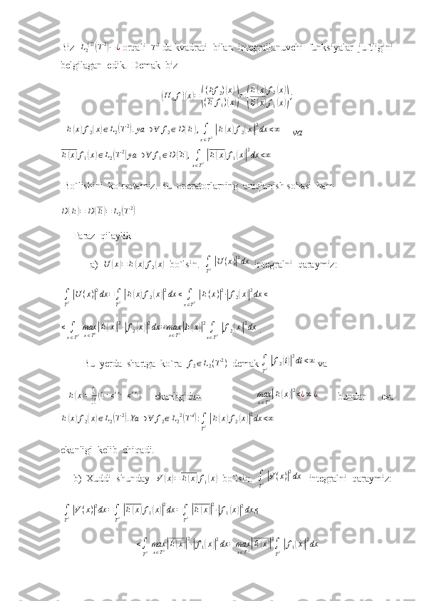 Biz  L2(2)(T2)−¿  orqali  	T2  da kvadrati  bilan  integrallanuvchi  funksiyalar  juftligini
belgilagan  edik.  Demak  biz  
(
H
0 f	)( x	) =	( ( Ef
2 )	
( x	)
( E f
1 )
( x	)) =	( E	
( x	) f
2	( x	)
E	
( x	) f
1	( x	)) ;
  	
E(x)f2(x)∈L2(T2).ya	∋∀	f2∈D(E),∫
x∈T2 |E(x)f2(x)|2dx	<∞       va
E	
( x	) f
1	( x	) ∈ L
2	( T 2	)
ya ∋ ∀ f
1 ∈ D	( E	) ,
∫
x ∈ T 2  	| E	( x	) f
1	( x	)| 2
dx < ∞
 Bo`lishini  ko`rsatamiz.  Bu  operatorlarning  aniqlanish sohasi  ham	
D	(E)=	D	(E)=	L2(T2)
 
     Faraz  qilaylik
            a)   U	
( x	) = E	( x	) f
2	( x	)
  bo`lsin.  	∫
T2 |U	(x)|2dx   integralni  qaraymiz: 
  ∫
T 2  	
| U ( x )	| 2
dx =
∫
T 2  	| E	( x	) f
2	( x	)| 2
dx ≤
∫
x ∈ T 2  	| E ( x )	| 2
∙	| f
2	( x	)| 2
dx ≤
   
≤
∫
x ∈ T 2   max
x ∈ T 2	
| E	( x	)| 2
∙	| f
2	( x	)| 2
dx = max
x ∈ T 2	| E	( x	)| 2
∫
x ∈ T 2  	| f
2	( x	)| 2
dx
 .
         Bu  yerda  shartga  ko`ra  	
f2∈L2(T2)   demak 	∫
T2 |f2(t)|2dt	<∞  va  
  E	
( x	) = 1
3	( 1 + e i x
1
+ e i x
2	)
    ekanligidan                 max
x ∈ T 2	| E	( x	)| 2
< ¿ ∞ ¿
      bundan     esa
E	
( x	) f
2	( x	) ∈ L
2	( T 2	)
. Ya ∋ ∀ f
2 ∈ L
2 2	(
T d	)
:
∫
T 2  	| E	( x	) f
2	( x	)| 2
dx < ∞
 
ekanligi  kelib  chiqadi. 
     b)  Xuddi  shunday   	
V	(x)=	E(x)f1(x)   bo`lsin.   ∫
T 2  	| V ( x )	| 2
dx
   integralni  qaraymiz:
  ∫
T 2  	
| V ( x )	| 2
dx =
∫
T 2  	| E	( x	) f
1	( x	)| 2
dx =
∫
T 2  	| E	( x	)| 2
∙	| f
1	( x	)| 2
dx ≤
    
≤
∫
T 2   max
x ∈ T 2	
| E	( x	)| 2
∙	| f
1	( x	)| 2
dx = max
x ∈ T 2	| E	( x	)| 2
∫
T 2  	| f
1	( x	)| 2
dx 