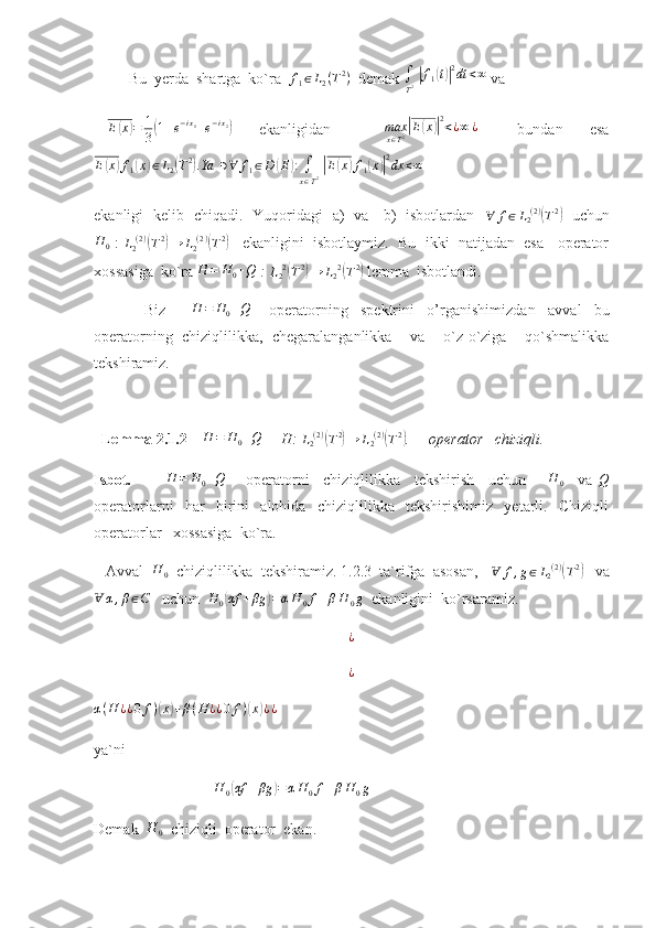          Bu  yerda  shartga  ko`ra  f1∈L2(T2)   demak 	∫
T2 |f1(t)|2dt	<∞  va  
 	
E(x)=	1
3(1+e−ix1+e−ix2)     ekanligidan         max
x ∈ T 2	| E	( x	)| 2
< ¿ ∞ ¿
      bundan     esa	
E(x)f1(x)∈L2(T2).Ya	∋∀	f1∈D	(E):∫
x∈T2 |E(x)f1(x)|2dx	<∞
 
ekanligi   kelib   chiqadi.   Yuqoridagi   a)   va     b)   isbotlardan   	
∀	f∈L2(2)(T2)    uchun	
H	0
 :  	L2(2)(T2)→	L2(2)(T2)     ekanligini  isbotlaymiz.  Bu  ikki  natijadan  esa   operator
xossasiga  ko`ra 	
H	=	H0+Q  : 	L22(T2)→	L22(T2)  lemma  isbotlandi.
                Biz        	
H	=	H0+Q       operatorning     spektrini     o’rganishimiz dan     avval     bu
operatorning   chiziqlilikka,   chegaralanganlikka     va     o`z-o`ziga     qo`shmalikka
tekshiramiz.  
  Lemma 2.1.2     	
H	=	H0+Q      H: 	L2(2)(T2)→	L2(2)(T2) .     operator   chiziqli.       
Isbot.          	
H	=	H0+Q       operatorni     chiziqlilikka     tekshirish     uchun      	H	0     va  	Q
operatorlarni     har     birini     alohida     chiziqlilikka     tekshirishimiz     yetarli.     Chiziqli
operatorlar   xossasiga  ko`ra. 
   Avval   H
0   chiziqlilikka  tekshiramiz. 1.2.3  ta`rifga  asosan,    Ɐ f , g ∈ L
2 ( 2 )	
(
T 2	)
   va
Ɐ α , β ∈ C
   uchun  	
H	0(αf	+βg	)=αH	0f+βH	0g   ekanligini  ko`rsaramiz.
¿
¿	
α(H	¿¿0	f)(x)+β(H	¿¿0	f)(x)¿¿
 
ya`ni  
                                	
H	0(αf	+βg	)=αH	0f+βH	0g
Demak   H
0   chiziqli  operator  ekan. 