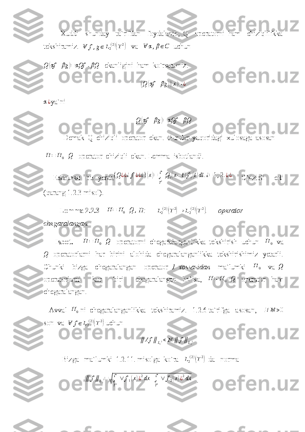           Xuddi     shunday     ta`rifdan     foydalanib,   Q     operatorni   ham     chiziqlilikka
tekshiramiz.   Ɐ f , g ∈ L
2 ( 2 )(
T 2	)
   va   	Ɐ	α,β∈C   uchun  
Q	
( αf + βg	) = αQf + βQ
   ekanligini  ham  ko`rsatamiz.	
(
Q	( αf + βg	))( x	) = ¿	
α¿
ya`ni  
Q	
( αf + βg	) = αQf + βQ
           Demak  Q  chiziqli  operator  ekan.  Bundan yuqoridagi  xulosaga  asosan 
 	
H	=	H0+Q    operator  chiziqli  ekan. Lemma  isbotlandi.
    Eslatma:   bu   yerda ( Q ¿ ¿ i f ¿ ¿ i )	
( x	) =
∫
T 2   Q
i	( x − t	) f
i	( t) dt . i = 1 , 2. ¿ ¿
    Chiziqli     edi
(qarang 1.2.3 misol).
         Lemma 2.2 . 3      H = H
0 + Q ,
 H:      	
L2(2)(T2)→	L2(2)(T2) .      operator  
chegaralangan.
       Isbot.     	
H	=	H0+Q    operatorni  chegaralanganlikka  tekshirish  uchun   	H	0   va
Q
    operatorlarni     har     birini     alohida   chegaralanganlikka     tekshirishimiz    yetarli.
Chunki     bizga     chegaralangan     operator   1   xossasidan     ma`lumki    	
H	0     va  	Q
operatorlarni     har     biri     chegaralangan   bo’lsa,  	
H	=	H0+Q   operator   ham
chegaralangan.
   Avval   H
0  ni  chegaralanganlikka   tekshiramiz.   1.2.6 ta`rifga   asosan,      ∃ M > 0
son  va   	
Ɐ	f∈L2(2)(T2)   uchun  	
∥	Af	∥L22≤M	∥	f∥L22
Bizga   ma`lumki  1.2.11. misolga  ko`ra    L
2 ( 2 )
(
T 2	)
  da   norma   
             	
∥	f∥L22=√∫
T2 ∨	f1(x)¿2dx	+∫
T2 ∨	f2(x)¿2dx    . 