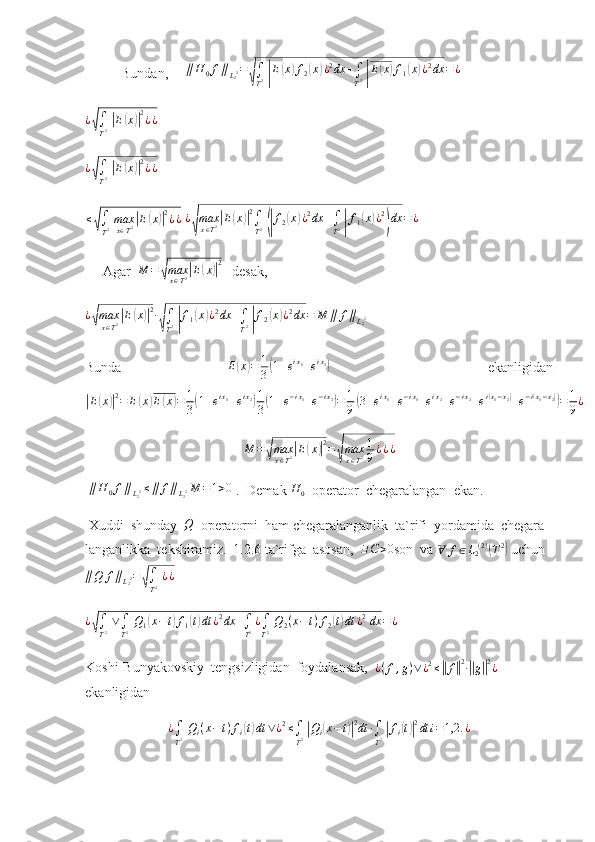 Bundan,     ∥H	0f∥L22=
√∫
T2 |E(x)f2(x)¿2dx	+∫
T2 |E(x)f1(x)¿2dx	=¿	
¿√∫
T2 |E(x)|2¿¿
 	
¿√∫
T2 |E(x)|2¿¿
 
≤	
√
∫
T 2   max
x ∈ T 2	| E	( x	)| 2
¿ ¿
  ¿	
√ max
x ∈ T 2	
| E	( x	)| 2
∫
T 2  	(| f
2	( x	) ¿ 2
dx +
∫
T 2  	| f
1	( x	) ¿ 2	)
dx = ¿
     Agar  	
M	=	√maxx∈T2|E(x)|2    desak,	
¿√max
x∈T2|E(x)|2∙
√∫
T2 |f1(x)¿2dx	+∫
T2 |f2(x)¿2dx	=	M	∥	f∥L22
     
Bunda     E	
( x	) = 1
3	( 1 + e i x
1
+ e i x
2	)
      ekanligidan	
|E(x)|2=	E(x)E(x)=	1
3(1+eix1+eix2)1
3(1+e−ix1+e−ix2)=	1
9(3+eix1+e−ix1+eix2+e−ix2+ei(x1−x2)+e−i(x1−x2))=	1
9¿
M =	
√ max
x ∈ T 2	| E	( x	)| 2
=	√ max
x ∈ T 2 1
9 ¿ ¿ ¿
  ∥ H
0 f ∥
L
2 2 ≤ ∥ f ∥
L
2 2 M = 1 > 0
 .  Demak  H
0   operator  chegaralangan  ekan.  
 Xuddi  shunday  	
Q   operatorni  ham chegaralanganlik  ta`rifi  yordamida  chegara-
langanlikka  tekshiramiz.  1.2.6 ta`rifga  asosan,   ∃ C > 0
son  va   Ɐ f ∈ L
2 ( 2 )	
(
T 2	)
  uchun   
∥ Q f ∥
L
2 2 =	
√
∫
T 2   ¿ ¿	
¿√∫
T2 ∨∫
T2 Q1(x−t)f1(t)dt	¿2dx	+∫
T2¿∫
T2 Q2(x−t)f2(t)dt	¿2 dx	=¿
  
Koshi-Bunyakovskiy  tengsizligidan  foydalansak,  	
¿(f,g)∨¿2≤||f||2∙||g||2¿   
ekanligidan	
¿∫
T2 Qi(x−t)fi(t)dt	∨¿2≤∫
T2 |Qi(x−t)|2dt	∙∫
T2 |fi(t)|2dt	i=1,2.	¿ 