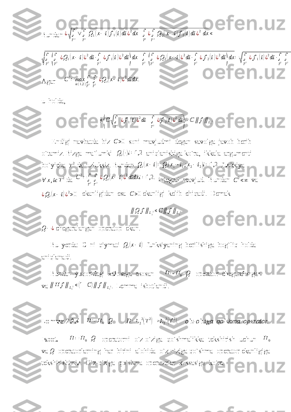 Bundan  ¿√
∫
T 2   ∨
∫
T 2   Q
1	( x − t	) f
1	( t) dt ¿ 2
dx +
∫
T 2 ¿
∫
T 2   Q
2	( x − t	) f
2	( t) dt ¿ 2
  dx ≤
  	
√∫
T2 (∫
T2 ¿Q1(x−t)¿2dt	∙∫
T2 ¿f1(t)¿2dt	)dx	+∫
T2 (∫
T2 ¿Q2(x−	t)¿2dt	∙∫
T2 ¿f2(t)¿2dt	)dx	=√∫
T2 ¿f1(t)¿2dt	∙∫
T2 ∫
T2 ¿Q1(x−t)¿2dtdx	+∫
T2 ¿f2(t)¿2dt	∫
T2 ∫
T2 ¿Q2(x−	t)¿2dtdx
Agar      C 2
= max
i	
ϵ { 1,2 } ∫
T 2  
∫
T 2   ¿ Q
i	( x − t	) ¿ 2
dtdx .
u  holda, 	
≤(C	√∫
T2 ¿f1(t)¿2dt	+∫
T2 ¿f2(t)¿2dt	)=C	∥	f∥L22
      Endigi  navbatda  biz   C > 0
  soni  mavjudmi  degan  savolga  javob  berib  
o`tamiz. Bizga  ma`lumki   	
Qi(∙)i=1,2   aniqlanishiga ko`ra,  ikkala  argumenti 
bo`yicha  
T 2
 da  uzluksiz. Bundan  
Qi(x−t)=Qi(x1−t1;x2−t2)i=1,2   funksiya
∀ x , t	
ϵ T 2
 da  	C2=∫
T2 ∫
T2 ¿Qi(x−	t)¿2dtdx	i=1,2.   integral  mavjud.  Bundan  
C 2
< ∞   va	
¿Qi(x−t)¿2>0
   ekanligidan  esa   C > 0
 ekanligi  kelib  chiqadi.  Demak                       
                                                    	
∥Q	f∥L22≤C∥	f∥L22   
Q − ¿
 chegaralangan  operatop  ekan.
     Bu  yerda:  C  ni  qiymati  	
Qi(x−t)   funksiyaning  berilishiga  bog`liq  holda  
aniqlanadi.
     Bundan  yuqoridagi  xulosaga  asosan      	
H	=	H0+Q    operator  chegaralangan  
va 	
∥H	f∥L22≤(1+C)∥	f∥L22 .  Lemma  isbotlandi.
Lemma 2.2.4      	
H	=	H0+Q         H: 	L22(T2)→	L22(T2) .    o`z-o`ziga  qo`shma  operator.
Isbot.         	
H	=	H0+Q      operatorni   o`z-o`ziga   qo`shmalikka   tekshirish   uchun     	H	0
va  Q
  operatorlarning  har  birini  alohida  o`z-o`ziga qo`shma  operator ekanligiga
tekshirishimiz .   O`z-o`ziga  qo`shma  operatorlar  xossasiga  ko`ra.   