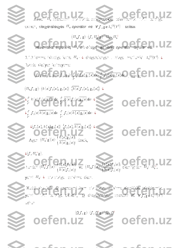             Avval    H	0   operatorni     o`z-o`zida qo`shmalikka   tekshiramiz.     1.4.1    ta`rifga
asosan,   chegaralangan   H
0   operator  va     Ɐ f , g ∈ L
2 ( 2 )	
(
T 2	)
       uchun 	
(
H
0 f , g	) =	( f , H
0 ¿
g	)
   	H	0=	H0¿  
munosabat  bajarilsa,  	
H	0   o`z-o`ziga   qo`shma  operator   deyilar  edi.
2.1.3 lemma  isbotiga  ko`ra   H
0   − ¿
  chegaralangan  .  Bizga   ma`lumki    L
2 ( 2 )	
(
T 2	)
− ¿
fazoda  skalyar  ko`paytma:
         	
( f , g	) =	( f
1 , g
1	) +	( f
2 , g
2	) =
∫
T 2   f
1 ( x ) g
1 ( x ) dx +
∫
T 2   f
2 ( x ) g
2 ( x ) dx
   .  bundan       	
(H	0f,g)=(E(x)f2(x),g1(x))+(E(x)f1(x),g2(x))=¿
 
¿
∫
T 2   E	
( x	) f
2	( x	) g
1	( x	) dx +
∫
T 2   E	( x	) f
1	( x	) g
2	( x	) dx = ¿
 	
¿∫
T2 f2(x)E(x)g1(x)dx	+∫
T2 f1(x)E(x)g2(x)dx	=¿
 
     	
¿(f1(x),E(x)g2(x))+(f2(x),E(x)g1(x))=¿  
    Agar     	
(H	0¿g)(x)=(
E(x)g2(x)	
E(x)g1(x))   desak,
¿	
( f , H
0 ¿
g	)
 .
Bundan  
( H
0 ¿
f	)( x	) =	( E ( x ) f
2	
( x	)
E	
( x	) f
1	( x	))    va     	( H
0 f	)( x	) =	( E ( x ) f
2	
( x	)
E	
( x	) f
1	( x	))   ekanligidan  	H	0=	H0¿,   
ya`ni   H
0 − ¿
   o`z-o`ziga   qo`shma  ekan.
 Xuddi  shu  kabi  	
Q   operatorni  ham  o`z-o`ziga  qo`shma  ekanlikka  tekshiramiz,
ya`ni        1.4.1   ta`rifga   asosan,       Q
    chegaralangan     operator    va     Ɐ f , g ∈ L
2 ( 2 )	
(
T 2	)
uchun 	
(
Q f , g	) =	( f , Q ¿
g	)
   	Q=Q¿   