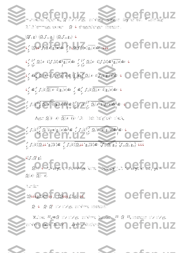 munosabat  bajarilsa,  Q   o`z-o`ziga   qo`shma  operator   deyilar  edi.  Yuqoridagi  
2.1.3 lemmaga  asosan      Q − ¿
  chegaralangan  operator .	
(Qf	,g)=(Q1f1,g1)+(Q2f2,g2)=¿
  
¿
∫
T 2   ( Q
¿ ¿ 1 f
1 ) ( x ) g
1	
( x	) dx +
∫
T 2 (  
¿ Q
2 f
2 ) ( x ) g
2	( x	) dx = ¿ ¿ ¿
     
¿
∫
T 2  	
(
∫
T 2   Q
1 ( x − t ) f
1 ( t ) dt	) g
1	( x	) dx +
∫
T 2  	(
∫
T 2   Q
2 ( x − t ) f
2 ( t ) dt	) g
2	( x	) dx = ¿
 
¿
∫
T 2   dx
∫
T 2   Q
1	
( x − t	) f
1	( t) g
1	( x	) dt +
∫
T 2   dx
∫
T 2   Q
2	( x − t	) f
2	( t) g
2	( x	) dt = ¿
 
¿
∫
T 2   dt
∫
T 2   f
1	
( t) Q
1	( x − t	) g
1	( x	) dx +
∫
T 2   dt
∫
T 2   f
2	( t) Q
2	( x − t	) g
2	( x	) dx = ¿
 
∫
T 2   f
1	
( t)(
∫
T 2   Q
1	( x − t	) g
1	( x	) dx	) dt +
∫
T 2   f
2	( t)(
∫
T 2   Q
2	( x − t	) g
2	( x	) dx	) dt = ¿
 
         Agar   Q
i '	
(
t − x	) = Q
i	( x − t	) i = 1,2.
    Deb  belgilash  olsak,
∫
T 2   f
1	
( t)(
∫
T 2   Q
1 '	(
t − x	) g
1	( x	) dx	) dt +
∫
T 2   f
2	( t)(
∫
T 2   Q
2 '	(
t − x	) g
2	( x	) dx	) dt = ¿
  	
∫
T2 f1(t)(Q1¿¿'g1)(t)dt	+∫
T2 f2(t)(Q2¿¿'g2)(t)dt	=(f1,Q1'g1)+(f2,Q2'g2)=¿¿¿
 	
¿(f,Q¿g)
. 
      	
Qi(∙)−	¿    funksiya  aniqlanishiga  ko`ra      haqiqiy  juft  funksiyalar  edi,  ya`ni
Q
i	
( x	) = Q
i	( − x	) .
Bundan 
  ( Q ¿ ¿ ¿ g ) ( x ) = ¿ ¿
 ,    	
(Q¿¿¿f)(x)=¿¿
      	
Q−¿     	Q=Q¿   o`z-o`ziga  qo`shma  operator.
Xulosa    H
0 va Q
   o`z-o`ziga   qo`shma   bundan      H = Q + H
0   operator   o`z-o`ziga
qo`shma  ekan.  
H	=	H¿.     Lemma isbotlandi. 