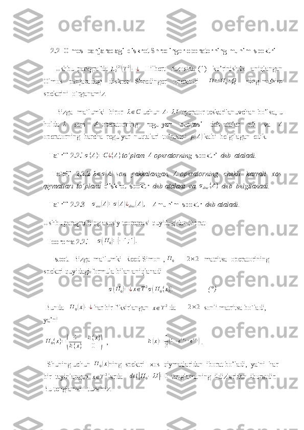      2.2  Olmos  panjaradagi  diskret Shredinger  operatorning muhim  spektri
        Ushbu   paragrafda  L2(2)(T2)−¿     Hilbert     fazosida   (1)     ko’rinishda     aniqlangan
Olmos     panjaradagi     diskret     Shredinger     operatori      	
H	=	H0+Q       ning   muhim
spektrini  o`rganamiz. 
        Bizga  ma`lumki  biror   	
λ∈C  uchun 	A−	λI  operator teskarilanuvchan bo’lsa, u
holda  	
λ     soni     A
  operatorning     regulyar     nuqtasi     deb   atalar     edi     va     A
operatorning  barcha  regulyar  nuqtalari  to’plami   ρ	
( A	)
 kabi  belgilagan  edik . 
    Ta`rif  2.2.1	
σ(A)=C	¿(A)  to’plam   A
 operatorning   spektri   deb  ataladi.
      Ta`rif     2.2.2   λ ∈ σ	
( A	)
  son     yakkalangan,  	A   operatorning     chekli     karrali     xos
qiymatlari  to’plami   diskret  spektr   deb ataladi  va   σ
disc ( A )
  deb  belgilanadi.  
   Ta`rif  2.2.3     σ
ess	
( A	) = σ	( A	) ¿
disc	( A	) ,
    	A muhim  spektr    deb ataladi .
Ushbu paragrafning asosiy teoremasi quyidagidan iborat 
   Teorema 2.2.1     σ	
( H
0	) =	[ − 1 ; 1	] .
     
     Isbot .  Bizga  ma`lumki [Reed Simon], 	
H	0        	2×2    matritsa  operatorining 
spektri quyidagi formula bilan aniqlanadi
σ	
( H
0	) = ¿ x ∈ T 2
σ	( H
0 ( x )	) .
                   (*)
  Bunda    	
H	0(x)−¿  har bir fiksirlangan  	x∈T2  da       	2×2   sonli matritsa bo`ladi, 
ya’ni     
  H
0 ( x ) =	
( 0 E ( x )
E ( x ) 0	)   ,                       E	( x	) = 1
3	( 1 + e i x
1
+ e i x
2	)
 .
  Shuning uchun  	
H	0(x) ning  spektri   xos  qiymatlaridan  iborat bo’ladi,  ya`ni  har 
bir  tayinlangan  	
x∈T2  larda     det	| H
0 − λI	| = 0
  tenglamaning  ildizlaridan  iboratdir. 
Bu tenglamani tuzamiz:  