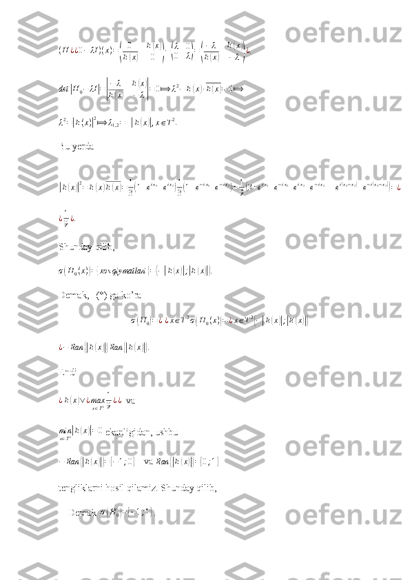 (H	¿¿0−	λI	)(x)=(	
0	E(x)	
E(x)	0	)−(
λ	0	
0	λ)=(
−	λ	E(x)	
E(x)	−	λ)¿.	
det	|H	0−	λI|=|
−	λ	E(x)	
E(x)	−	λ|=	0⟾	λ2−	E(x)∙E(x)=	0⟾
  
λ 2
=	
| E ( x )	| 2
⟾ λ
1,2 = ±	| E	( x	)| , x ∈ T 2
.   
Bu yerda  	
|
E	( x	)| 2
= E	( x	) E	( x	) = 1
3	( 1 + e i x
1
+ e i x
2	) 1
3	( 1 + e − i x
1
+ e − i x
2	)
= 1
9	( 3 + e i x
1
+ e − i x
1
+ e i x
2
+ e − i x
2
+ + e i	( x
1 − x
2	)
+ e − i	( x
1 − x
2	))
= ¿	
¿1
9¿
.
Shunday qilib,  	
σ(H	0(x))={xos	qiymatlari	}={−|E(x)|;|E(x)|}
. 
Demak,   (*) ga ko’ra 	
σ(H0)=¿
 ¿x∈T2σ(H	0(x))=¿x∈T2{−|E(x)|;|E(x)|}
¿ − Ran	
{| E	( x	)|} Ran	{| E	( x	)|}
. 
Endi
¿ E	
( x	) ∨ ¿ max
x ∈ T 2 1
9 ¿ ¿
  va
min
x ∈ T 2
| E	( x	)| = 0
 ekanligidan, ushbu	
−	Ran	{|E(x)|}=[−1;0]
    va 	Ran	{|E(x)|}=[0;1]   
tengliklarni hosil qilamiz. Shunday qilib, 
    Demak   σ	
( H
0	) =	[ − 1 ; 1	]
 .    