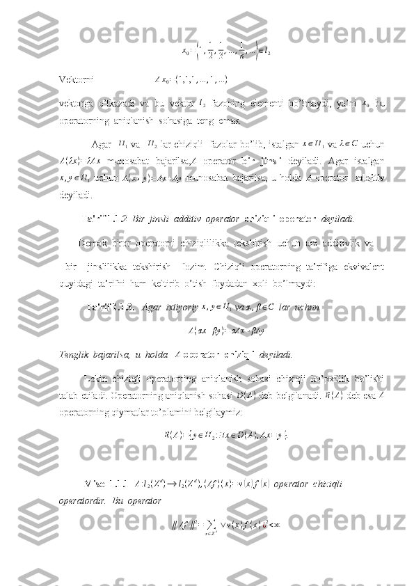 x
0 =( 1 , 1
2 , 1
3 , ... , 1
n , ...	) ∈ l
2
Vektorni                          A x
0 = ( 1,1,1 , ... , 1 , ... )
vektorga   o’tkazadi   va   bu   vektor  	
l2   fazoning   elementi   bo’lmaydi,   ya’ni  	x0   bu
operatorning  aniqlanish  sohasiga  teng  emas.
                    Agar   	
H	1   va   	H	2   lar chiziqli   fazolar bo’lib, istalgan  	x∈H	1   va  	λ∈C   uchun	
A(λx	)=	λAx
  munosabat   bajarilsa, A
  operator   bir   jinsli   deyiladi.   Agar   istalgan	
x,y∈H	1
  uchun   A ( x + y ) = Ax + Ay
  munosabat   bajarilsa,   u   holda  	A   operator     additiv
deyiladi.
          Ta'rif 1.1.2   Bir  jinsli  additiv  operator   chiziqli  operator   deyiladi. 
        Demak  biror  operatorni  chiziqlilikka  tekshirish  uchun  uni  additivlik  va
  bir     jinslilikka   tekshirish     lozim.   Chiziqli   operatorning   ta’rifiga   ekvivalent
quyidagi  ta’rifni  ham  keltirib  o’tish  foydadan  xoli  bo’lmaydi:
            Ta'rif 1.1.3.    Agar  ixtiyoriy 	
x,y∈H	1  va 	α,β∈C    lar  uchun 	
A(αx	+βy	)=	αAx	+βAy
Tenglik  bajarilsa,  u  holda   	
A   operator  chiziqli   deyiladi.  
Lekin   chiziqli   operatorning   aniqlanish   sohasi   chiziqli   ko’pxillik   bo’lishi
talab etiladi. Operatorning aniqlanish sohasi   D ( A )
 deb belgilanadi.   R ( A )
 deb esa  	
A
operatorning qiymatlar to’plamini belgilaymiz:	
R(A)={y∈H	2:∃x∈D	(A),Ax	=	y}.
Misol 1.1.1   A : l
2 ( Z d
) ⟶ l
2 ( Z d
) , ( Af ) ( x ) = v	
( x	) f	( x	)
  operator  chiziqli  
operatordir.  Bu  operator 	
∥	Af	∥2=	∑x∈Zd ∨	v(x)f(x)¿2<∞ 