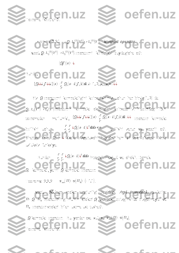 Teorema  isbotlandi.
            Lemma 2.2.1      Q	:L2(2)(T2)→	L2(2)(T2)     kompakt  operator .
    Isbot.  	
Q	:L2(2)(T2)→	L2(2)(T2). operatorni   ko`rinishi  quydagicha  edi:
                                	
( Qf	)( x	) = ¿
                             
Bunda,
         ( Q ¿ ¿ i f ¿ ¿ i )	
( x	) =
∫
T 2   Q
i	( x − t	) f
i	( t) dt . i = 1 , 2 , μ
1 , μ
2 > 0 ¿ ¿
    
      Biz  	
Q  operatorni  kompaktligini  ko`rsatishimiz  uchun  har  bir  i ∈	{ 1 , 2	}
  da	
Qi:L2(T2)→	L2(T2)
operatorni     kompakt     ekanligini     ko`rsatamiz.   Yuqoridagi   1.5.4
teoremadan     ma`lumki,   ( Q ¿ ¿ i f ¿ ¿ i )	
( x	) =
∫
T 2   Q
i	( x − t	) f
i	( t) dt . ¿ ¿
  operator   kompakt
bo`lishi     uchun              	
∫
T2 ∫
T2 ¿Qi(x−t)¿2dtdx	<∞           bo`lishi     zarur     va     yetarli     edi.
Shartga   ko`ra   	
Qi(∙)−	¿   ikkala   o`zgaruvchi   buyicha   ham   	T2   da aniqlangan   biror
uzluksiz  funksiya. 
 Bundan       ∫
T 2  
∫
T 2   ¿ Q
i	
( x − t	) ¿ 2
dtdx
 integral  mavjud  va  chekli. Demak
Q
i    kampakt , ya`ni   Q
 kampakt  operator.   
Teorema  2.2.2        σ
ess	
( H	) = σ	( H
0	) =	[ − 1,1	]
 . 
          Isbot.       Muhum     spektr     turg`unligi     haqidagi     Veyl     teoremasi     ga     ko`ra	
H	=Q+H	0
  operatorning  muhim  spektri 	Q   kompakt  qo`zg`lishda  o`zgarmaydi  va	
H	0
  operator spektri  bilan  ustma-ust  tushadi.   
  
Q  kampakt  operator.   Bu  yerdan esa  xulosa  	σess(H	)=σ(H	0) .    
Teorema  isbotlandi. 