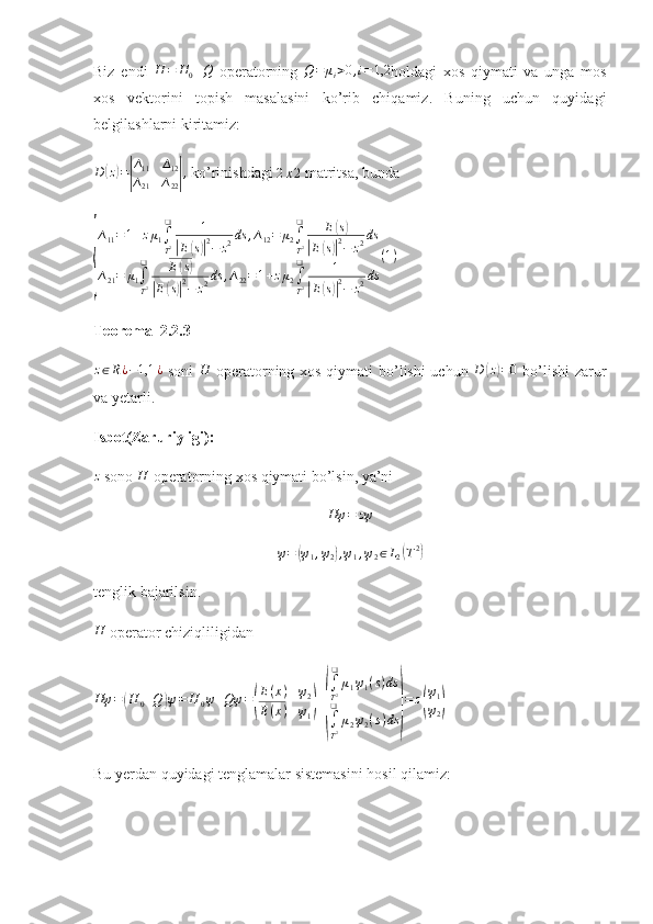 Biz   endi  H	=	H0+Q   operatorning  	Q=	μi>0,i=1,2 holdagi   xos   qiymati   va   unga   mos
xos   vektorini   topish   masalasini   ko’rib   chiqamiz.   Buning   uchun   quyidagi
belgilashlarni kiritamiz:
D	
( z) =	| ∆
11 ∆
12
∆
21 ∆
22	| ,
  ko’rinishdagi 	2x2  matritsa, bunda	
{
∆11=1+zμ1∫
T2
❑	1	
|E(s)|2−	z2ds	,∆12=	μ2∫
T2
❑	E(s)	
|E(s)|2−	z2ds	
∆21=	μ1∫
T2
❑	E(s)	
|E(s)|2−	z2ds	,∆22=1+zμ2∫
T2
❑	1	
|E(s)|2−	z2ds	
(1)
Teorema  2.2.3	
z∈R¿−1,1	¿
  soni  	H   operatorning xos qiymati  bo’lishi  uchun   D	( z) = 0
  bo’lishi  zarur
va yetarli. 
Isbot(Zaruriyligi):  	
z
 sono  H
 operatorning xos qiymati bo’lsin, ya’ni 
Hψ = zψ	
ψ=	(ψ1,ψ2),ψ1,ψ2∈L2(T2)
tenglik bajarilsin. 
H
 operator chiziqliligidan 	
Hψ	=(H	0+Q	)ψ=	H	0ψ+Qψ	=(
E(x)	ψ2	
E(x)	ψ1)+
(
∫
T2
❑	
μ1ψ1(s)ds	
∫
T2
❑	
μ2ψ2(s)ds	)
=	z(
ψ1
ψ2)
 
Bu yerdan quyidagi tenglamalar sistemasini hosil qilamiz:  