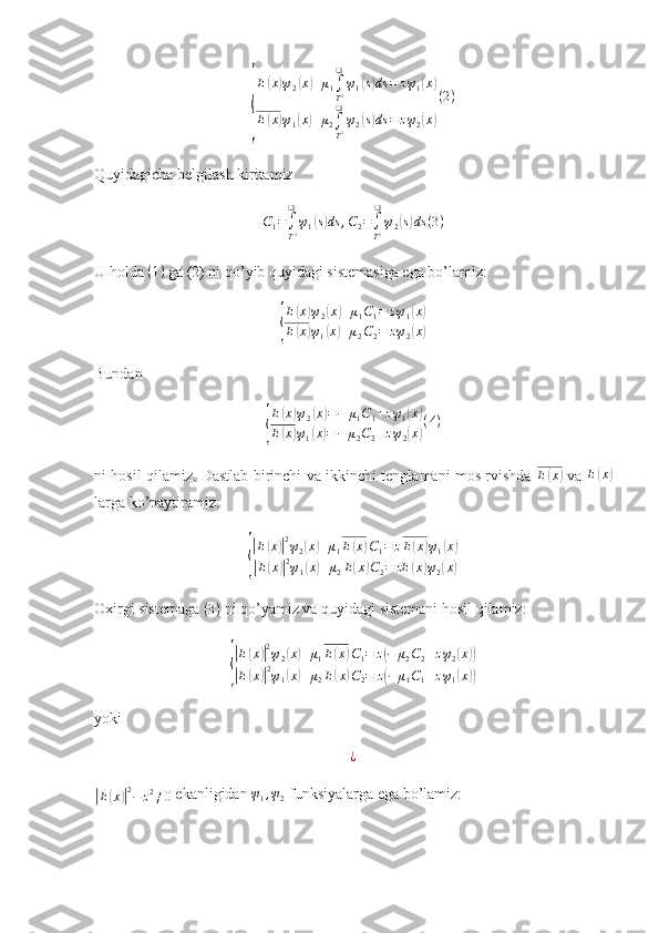 {E	
( x	) ψ
2	( x	) + μ
1 ∫
T 2❑
ψ
1	( s) ds = z ψ
1	( x	)
E	
( x	) ψ
1	( x	) + μ
2 ∫
T 2❑
ψ
2	( s) ds = z ψ
2	( x	) ( 2 )
Quyidagicha belgilash kiritamiz
C
1 =
∫
T 2❑
ψ
1	
( s) ds , C
2 =
∫
T 2❑
ψ
2	( s) ds ( 3 )
U holda  ( 1 )
 ga (2) ni qo’yib quyidagi sistemasiga ega bo’lamiz:	
{
E	
( x	) ψ
2	( x	) + μ
1 C
1 = z ψ
1	( x	)
E	
( x	) ψ
1	( x	) + μ
2 C
2 = z ψ
2	( x	)
Bundan 	
{
E	
( x	) ψ
2	( x	) = − μ
1 C
1 + z ψ
1	( x	)
E	
( x	) ψ
1	( x	) = − μ
2 C
2 + z ψ
2	( x	) ( 4 )
ni hosil qilamiz. Dastlab birinchi va ikkinchi tenglamani mos rvishda   E	
( x	)
  va  	E(x)
larga ko’paytiramiz:	
{
|E(x)|2ψ2(x)+μ1E(x)C1=	zE(x)ψ1(x)	
|E(x)|2ψ1(x)+μ2E(x)C2=	zE	(x)ψ2(x)
Oxirgi sistemaga  ( 3 )
 ni qo’yamiz va quyidagi sistemani hosil qilamiz:	
{
|E(x)|2ψ2(x)+μ1E(x)C1=	z(−	μ2C2+zψ2(x))	
|E(x)|2ψ1(x)+μ2E(x)C2=	z(−	μ1C1+zψ1(x))
yoki
¿	
|
E	( x	)| 2
− z 2
≠ 0  ekanligidan 	ψ1,ψ2  funksiyalarga ega bo’lamiz:  