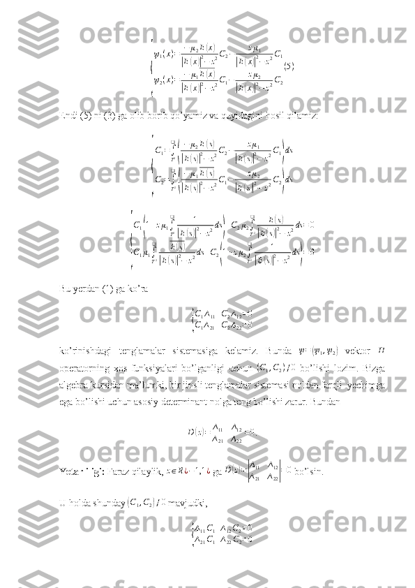 {ψ
1 ( x ) = − μ
2 E	
( x	)	
|
E	( x	)| 2
− z 2 C
2 − z μ
1	|
E	( x	)| 2
− z 2 C
1
ψ
2 ( x ) = − μ
1 E	
( x	)	
|
E	( x	)| 2
− z 2 C
1 − z μ
2	|
E	( x	)| 2
− z 2 C
2 ( 5 )
Endi (5) ni (3) ga olib borib qo’yamiz va quyidagini hosil qilamiz:	
{
C1=∫
T2
❑
(
−	μ2E(s)	
|E(s)|2−	z2C2−	zμ1	
|E(s)|2−	z2C1)ds	
C2=∫
T2
❑
(
−	μ1E(s)	
|E(s)|2−	z2C1−	zμ2	
|E(s)|2−	z2C2)ds	
{
C1(1+zμ1∫
T2
❑	1	
|E(s)|2−	z2ds	)+C2μ2∫
T2
❑	E(s)	
|E(s)|2−	z2ds	=	0	
C1μ1∫
T2
❑	E(s)	
|E(s)|2−	z2ds	+C2(1+zμ2∫
T2
❑	1	
|E(s)|2−	z2ds	)=	0
Bu yerdan (1) ga ko’ra 	
{
C1∆11+C2∆12=0	
C1∆21+C2∆22=0
ko’rinishdagi   tenglamalar   sistemasiga   kelamiz.   Bunda  	
ψ=	(ψ1,ψ2)   vektor  	H
operatorning   xos   funksiyalari   bo’lganligi   uchun   ( C
1 , C
2 ) ≠ 0
  bo’lishi   lozim.   Bizga
algebra kursidan ma’lumki, bir jinsli tenglamalar sistemasi noldan farqli  yechimga
ega bo’lishi uchun asosiy determinant nolga teng bo’lishi zarur. Bundan	
D	(z)=|
∆11	∆12	
∆21	∆22|=0
.
Yetarliligi:  Faraz qilaylik, 	
z∈R¿−1,1	¿  ga   D	( z) =	| ∆
11 ∆
12
∆
21 ∆
22	| = 0
 bo’lsin.
U holda shunday 	
( C
1 , C
2	) ≠ 0
 mavjudki, 	
{
∆11C1+∆12C2=0	
∆21C1+∆22C2=0 