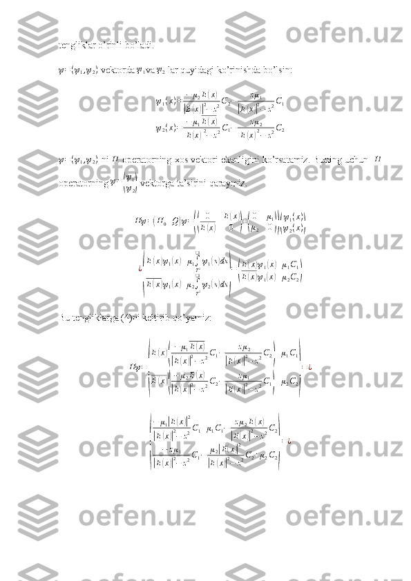 tengliklar o’rinli bo’ladi. ψ=(ψ1,ψ2)
 vektorda 	ψ1 va 	ψ2  lar quyidagi ko’rinishda bo’lsin: 
ψ1(x)=	−	μ2E(x)	
|E(x)|2−	z2C2−	zμ1	
|E(x)|2−	z2C1	
ψ2(x)=	−	μ1E(x)	
|E(x)|2−	z2C1−	zμ2	
|E(x)|2−	z2C2	
ψ=(ψ1,ψ2)
 ni 	H  operatorning xos vektori ekanligini ko’rsatamiz. Buning uchun   	H
operatorning 	
ψ=(
ψ1
ψ2)  vektorga ta’sirini qaraymiz. 
Hψ	=(H	0+Q	)ψ=((	
0	E(x)	
E(x)	0	)+(
0	μ1	
μ2	0))(
ψ1(x)	
ψ2(x))
¿	
( E	
( x	) ψ
1	( x	) + μ
1 ∫
T 2❑
ψ
1	( s) ds
E	
( x	) ψ
1	( x	) + μ
2 ∫
T 2❑
ψ
2	( s) ds	) =	
( E	
( x	) ψ
1	( x	) + μ
1 C
1
E	
( x	) ψ
1	( x	) + μ
2 C
2	)
Bu tengliklarga (4)ni keltirib qo’yamiz:
Hψ =	
( E	
( x	)( − μ
1 E	
( x	)	
|
E	( x	)| 2
− z 2 C
1 − z μ
2	|
E	( x	)| 2
− z 2 C
2	) + μ
1 C
1
E	
( x	)( − μ
2 E	
( x	)	
|
E	( x	)| 2
− z 2 C
2 − z μ
1	|
E	( x	)| 2
− z 2 C
1	) + μ
2 C
2	) = ¿	
(
− μ
1	
| E	( x	)| 2	
|
E	( x	)| 2
− z 2 C
1 + μ
1 C
1 − z μ
2 E	
( x	)	
|
E	( x	)| 2
− z 2 C
2
− z μ
1	
|
E	( x	)| 2
− z 2 C
1 − μ
2	
| E	( x	)| 2	
|
E	( x	)| 2
− z 2 C
2 + μ
2 C
2	
) = ¿ 