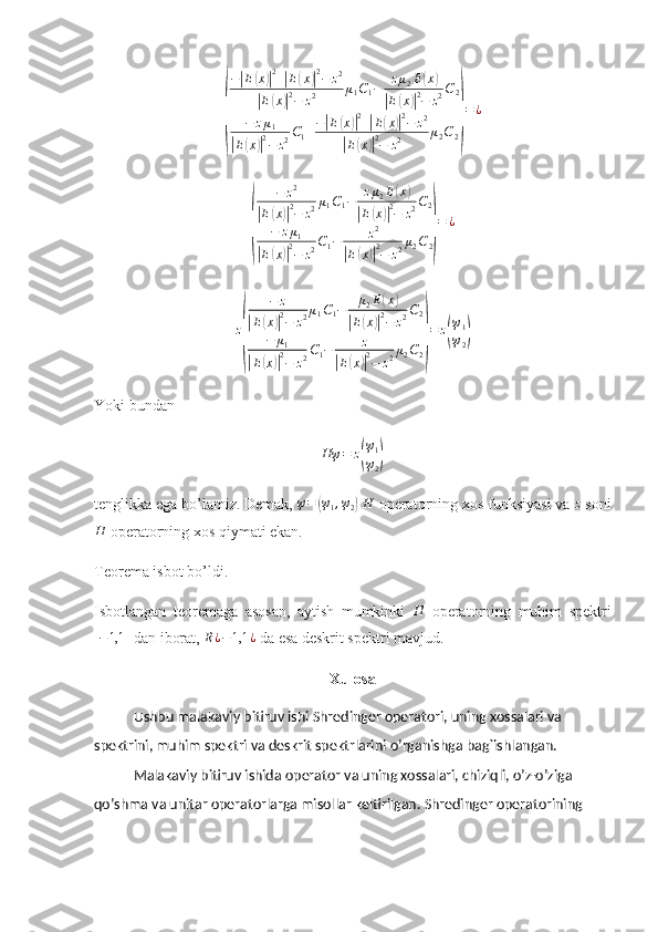 (−	
| E	( x	)| 2
+	| E	( x	)| 2
− z 2	
|
E	( x	)| 2
− z 2 μ
1 C
1 − z μ
2 E	
( x	)	
|
E	( x	)| 2
− z 2 C
2
− z μ
1	
|
E	( x	)| 2
− z 2 C
1 + −	
| E	( x	)| 2
+	| E	( x	)| 2
− z 2	
|
E	( x	)| 2
− z 2 μ
2 C
2	
) = ¿	
(	
−	z2	
|E(x)|2−	z2μ1C1−	zμ2E(x)	
|E(x)|2−	z2C2	
−	zμ1	
|E(x)|2−	z2C1−	z2	
|E(x)|2−	z2μ2C2)
=	¿	
z
(	
−	z	
|E(x)|2−	z2μ1C1−	μ2E(x)	
|E(x)|2−	z2C2	
−	μ1	
|E(x)|2−	z2C1−	z	
|E(x)|2−	z2μ2C2)
=	z(
ψ1
ψ2)
Yoki bundan	
Hψ	=	z(
ψ1
ψ2)
tenglikka ega bo’lamiz. Demak,  ψ =	
( ψ
1 , ψ
2	)   H
 operatorning xos funksiyasi va  z
 soni	
H
 operatorning xos qiymati ekan.  
Teorema isbot bo’ldi. 
Isbotlangan   teoremaga   asosan,   aytish   mumkinki  	
H   operatorning   muhim   spektri	
[−1,1	]
 dan iborat,  R ¿ − 1,1 ¿
 da esa deskrit spektri mavjud. 
Xulosa
Ushbu malakaviy bitiruv ishi Shredinger operatori, uning xossalari va 
spektrini, muhim spektri va deskrit spektrlarini  o’rganishga bag`ishlangan.
Malakaviy bitiruv ishida  operator va uning xossalari, chiziqli, o’z-o’ziga 
qo’shma va unitar operatorlarga misollar keltirilgan. Shredinger operatorining  