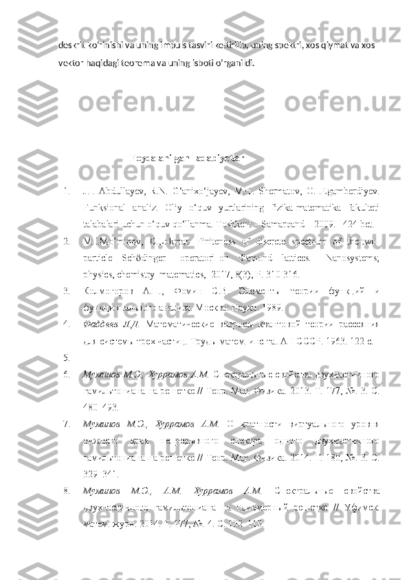 deskrit ko’rinishi va uning impuls tasviri keltirilib, uning spektri, xos qiymat va xos 
vektor haqidagi teorema va uning isboti o’rganildi. 
                               Foydalanilgan   adabiyotlar
1. J.I.   Abdullayev,   R.N.   G‘anixo‘jayev,   M.H.   Shermatov,   O.I.Egamberdiyev.
Funksional   analiz.   Oliy   o‘quv   yurtlarining   fizika-matematika   fakulteti
talabalari uchun o‘quv qo‘llanma. Toshkent – Samarqand – 2009. –424 bet.
2. M.I.Mo’minov,   C.Lokman   Finiteness   of   discrete   spectrum   of   the two-
particle     Sch ӧ dinger       operatori   on     diamond     lattices.       Nanosystems;
physics, chemistry  matematics,  2017, 8(3), P. 310-316.  
3. Колмогоров   А.Н.,   Фомин   С.В.   Элементы   теории   функций   и
функционального анализа. Москва :  Наука . 1989. 
4. Фаддеев   Л.Д.   Математические   вопросы   квантовой   теории   рассеяния
для системы трех частиц . Труды матем. инс-та. АН СССР. 1963. 122 с.
5.  
6. Муминов М.Э., Хуррамов А.М.   Спектральные свойства двухчастичного
гамильтониана на решетке   // Теор. Мат. Физика. 2013. Т. 177, №. 3. C.
480–493.
7. Муминов   М.Э.,   Хуррамов   А.М.   О   кратности   виртуального   уровня
нижнего   края   непрерывного   спектра   одного   двухчастичного
гамильтониана на решетке   // Теор. Мат. Физика. 2014. Т. 180, №. 3. C.
329–341.
8. Муминов   М.Э.,   А.М.   Хуррамов   А.М.   Спектральные   свойства
двухчастичного   гамильтониана   на   одномерный   решетке   //   Уфимск.
матем. журн.  2014.  Т. 177, №.  4. C. 102–110. 