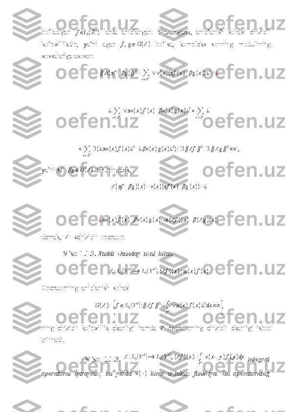 bo’ladigan   f ∈ l
2 ( Z d
)
  larda   aniqlangan.   Shuningdek,   aniqlanish   sohasi   chiziqli
ko’pxillikdir,   ya’ni   agar   f , g ∈ D ( A )
  bo’lsa,   kompleks   sonning   modulining
xossalariga asosan: ∥	A(αf	+βg	)∥2=	∑x∈Zd ∨	v(x)(αf	(x)+βg	(x))¿2=¿
¿
∑
x ∈ Z d   ∨ αv ( x ) f ( x ) + βv ( x ) g ( x ) ¿ 2
≤
∑
x ∈ Z d   ¿	
≤	∑x∈Zd 2(¿αv	(x)f(x)¿2+¿βv	(x)g(x)¿2)=2∥Af	∥2+2∥	Ag	∥2<∞	,
ya’ni 	
αf	+βg	∈D(A) .  Shuningdek,
A ( αf + βg ) ( x ) = v ( x ) ( αf ( x ) + βg ( x ) ) = ¿
¿ αv ( x ) f ( x ) + βv ( x ) g ( x ) = α ( Af ) ( x ) + β ( Ag ) ( x ) ,
demak,  	
A−¿ chiziqli  operator. 
   Misol 1.1.2.  Xuddi  shunday  usul  bilan 	
A:L2(Td)⟶	L2(Td),(Af	)(x)=u(x)f(x)
Operatorning  aniqlanish  sohasi 
D ( A ) =	
{ f ∈ L
2	( T d	)
: ∥ Af ∥ 2
=
∫
T d   ∨ u ( x ) f ( x ) ¿ 2
dx < ∞	}
ning   chiziqli   ko’pxillik   ekanligi   hamda   A
  operatorning   chiziqli   ekanligi   isbot
qilinadi.
                        Misol   1.1.3.   A : L
2	
( T d	)
⟶ L
2	( T d	)
, ( Af ) ( x ) =
∫
T d   v ( x − y ) f ( y ) dy
  integral
operatorni   qaraymiz,   bu   yerda   v ( ⋅ )
  biror   uzluksiz   funksiya.   Bu   operatorning 