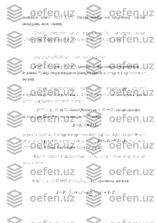 aniqlanish   sohasi     D ( A ) = L
2 ( T d
)
.   Chiziqli   ekanligi   esa   integralning     chiziqli
ekanligidan  kelib  chiqadi. 
  Chiziqli     operatorlar     uchun     chegaralanganlik       tushunchasi   odatdagi
funksiyaning  chegaralanganligi  tushunchasidan  biroz  farq  qiladi.
Faraz  qilamiz,H	1,H	2  lar  Hilbert  fazolari  bo’lsin.
Ta'rif 1.1.4.   Agar  A : H
1 ⟶ H
2  operator 	
H	1  dagi istalgan chegaralangan 
to’plamni 	
H	2  dagi chegaralangan to’plamga o’tkazsa, u   chegaralangan operator
deyiladi. 
  Demak   chegaralanmagan   operator   biror   chegaralangan   to’plamni
chegaralanmagan to’plamga o’tkazadi. Chiziqli operatorlar uchun chegaralanganlik
ta’rifini quyidagicha ham berish mumkin:
              Ta'rif 1.1.5.   H
1  va  H
2  Hilbert fazolari va   A : H
1 ⟶ H
2  chiziqli operator 
bo’lsin. Agar biror 	
M	>0  son va istalgan 	x∈H	1  uchun 	
∥	Ax	∥H2≤M	∥	x∥H1
tengsizlik   bajarilsa,  	
A   chegaralangan   operator   deyiladi.   Agar   istalgan  	M   soni
uchun   shunday   x
M ∈ H
1   element   mavjud   bo’lib,   ∥ A x
M ∥
H
2 > M ∥ x
M ∥
H
1   munosabat
o’rinli bo’lsa, 	
A   chegaralanmagan  operator  deyiladi. 
  Agar   A
  operator   chegaralanmagan   bo’lsa,   uning   normasi   ∞
  ga   teng   deb
qabul qilamiz.
Misol 1.1.4.   A : C n
⟶ C n
, Az = ( z
1 , 2 z
2 , ... , n z
n )
  operatorni  qaraylik. 
∥ Az ∥ 2
=
∑
k = 1n
  ∨ k z
k ¿ 2
≤ n 2
∑
k = 1n
  ∨ z
k ¿ 2
= n 2
∥ z ∥ 2 