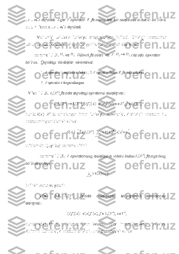 uzluksiz  deyiladi. Agar A  operator 	X  fazoning har bir nuqtasida uzluksiz bo’lsa u
butun  fazoda uzluksiz  deyiladi. 
Ma`lumki   uzluksiz   funksiya   chegaralangan   bo’ladi.   Chiziqli   operatorlar
uchun esa uzluksizlik va chegaralanganlik tushunchalari ekvivalent.
       Teorema 1.1.2. 	
H	1  va 	H	2   Hilbert fazolari  va  	A:H	1⟶	H	2  chiziqli  operator 
bo’lsin.  Quyidagi  tasdiqlar  ekvivalent:  
    1. 	
Aoperator	0nuqtada	uzluksiz	;  2.	Aoperator	butun	X	fazoda	uzluksiz	;   
    3.  A operator c h egaralangan .
 
   Misol 1.1.5.   l
2 ( Z d
)
 fazoda quyidagi opratorni aniqlaymiz: 	
A:l2(Zd)⟶	l2(Zd),(Af	)(x)=	^ε(x)^f(x),x∈Zd,^f∈l2(Zd),
bunda 	
^ ε ( x ) − Z d
 da  aniqlangan  biror  funksiya. Ravshanki,  A
 chiziqli  operator. Bu
operatorning aniqlanish sohasi 	
D(A)={
^f∈l2(Zd):∑
x∈Zd ∨	^ε(x)^f(x)¿2<∞}
to ’ plamdir .  Quyidagi   teorema   o ’ rinli . 
  Teorema  1.1.3.  	
A   operatorning aniqlanish sohasi butun  l
2 ( Z d
)
 fazoga teng
bo’lishi uchun 	
¿x∈Zd∨	^ε(x)∨¿∞
bo’lishi zarur va yetarli. 
  Misol   1.1.6.  	
L2(Td)     fazoda     aniqlangan     ko’paytirish     operatorini
qaraymiz: 	
(Af	)(x)=ε(x)f(x),f∈L2(Td),x∈Td,
 
bunda  	
ε(x)−Td   da   aniqlanga   biror   kvadrati   bilan   integrallanuvchi   funksiya.
Ko’rinib    turibdiki,  A
 operator chiziqli. Uning aniqlanish sohasi  