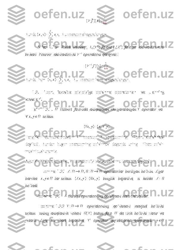 (F	^f)(x)=	1
¿¿Bunda 	
(x,s)=∑i=1
d	
 xisi . Bu operator chegaralangan. 
  Misol   1.1.9     Xuddi   shunday,  	
L2(Td)   fazoni  	l2(Zd)   fazoga     akislantiruvchi
teskari  Fourier  akislantirishi 	
F−1  operatorni qaraymiz: 	
(F−1f)(s)=	1
¿¿
Bunda  ham  	
(s,x)=∑i=1
d	
 sixi .  Bu  operator  ham  chegaralangan. 
        1.2.   Hilbert     fazosida     o`z-o`ziga     qo`shma     operatorlar       va     ularning
xossalari.
       Ta'rif 1.2.1.   H
  Hilbert  fazosida  aniqlangan  chegaralangan  T
   operator  va	
∀	x,y∈H
   uchun 
( Tx , y ) = ( x , T ¿
y )
Tenglikni   qanoatlantiruvchi  	
T¿   operator  	T   operatorning   Hilbert   qo’shmasi
deyiladi.   Bundan   buyon   operatorning   qo’shmasi   deganda   uning   Hilbert   qo’sh-
masini tushunamiz.
Agar  T = T ¿
 shart bajarilsa,  T
 operator o’z-o’ziga qo’shma operator deyiladi. 
                  Lemma   1.2.1  	
A:H	⟶	H	,B:H	⟶	H   operatorlar   berilgan   bo’lsin.   Agar
barcha     x , y ∈ H
  lar   uchun     ( Ax , y ) = ( Bx , y )
    tenglik     bajarilsa,     u     holda     A = B
bo’ladi. 
Teorema 1.2.1      A
 chiziqli operatorning qo’shmasi ham chiziqlidir. 
  Teorema   1.2.2  	
T:H	⟶	H     operatorning     qo’shmasi     mavjud     bo’lishi
uchun     uning   aniqlanish   sohasi   D ( T )
  butun   fazo   H
  da   zich   bo’lishi   zarur   va
yetarli.   Agar   bu   shart   bajarilsa,  	
T¿   operator   quyidagicha   aniqlanadi:  	y∈H 