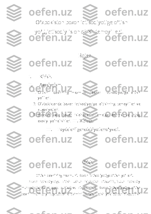 -  
         O’zbekiston bozor iqtisodiyotiga o’tish 
yo’ li,iqtisodiy isloh qilish tamoyillari.
 
 
Reja: 
 
 
I. Kirish. 
II. Asosiyqism. 
1. O’tish     davrining   mazmuni.   Bozor     iqtisodiyotiga   o’tish
yo’llari. 
2. O’zbekistonda  bozor  iqtisodiyotiga  o’tishning  tamoyillari va
xususiyatlari. 
3. Respublikada   bozor   islohotlarini    amalga   oshirish  va uning
asosiy  yo’nalishlari.  III.   Xulosa.  
III. Foydalanilganadabiyotlarro’yxati. 
   
Kirish. 
 
O’tish  davrining mazmuni. Bozor  iqtisodiyotiga o’tish  yo’llari. 
Bozor     iqtisodiyotiga     o’tish     uchun     islohotlar     o’tkazilib,   butun     iqtisodiy
munosabatlar tizimi qayta  quriladi va  o’zgartiriladi.  Bozor  iqtisodiyotiga  o’tish
davri   - ma‘muriy   buyruqbozlik   tizimini   bartaraf   etish yoki tubdan o’zgartirish 