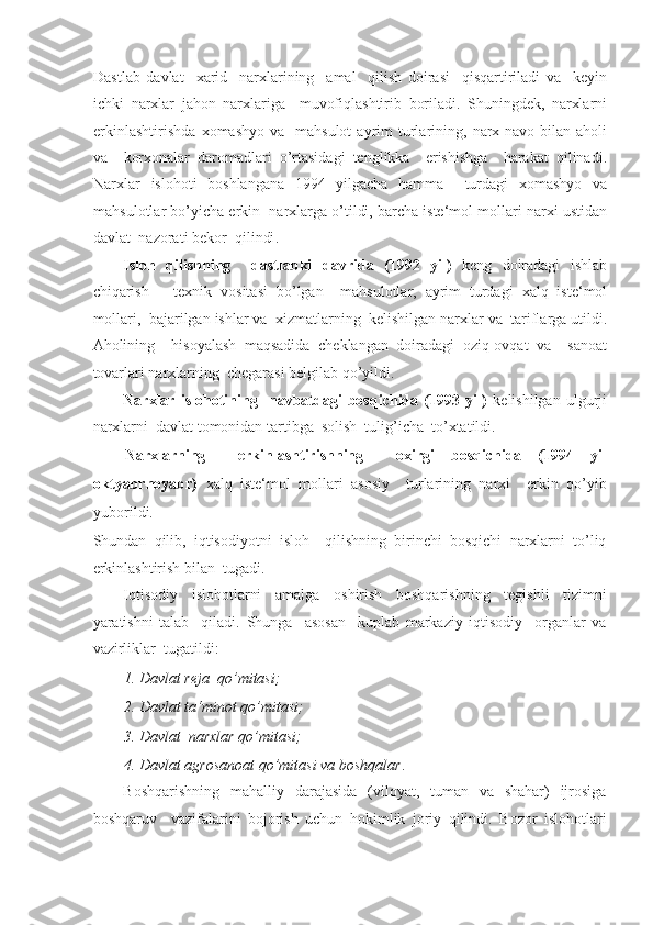 Dastlab   davlat     xarid     narxlarining     amal     qilish   doirasi     qisqartiriladi   va     keyin
ichki   narxlar   jahon   narxlariga     muvofiqlashtirib   boriladi .   Shuningdek ,   narxlarni
erkinlashtirishda   xomashyo   va     mahsulot   ayrim   turlarining ,   narx - navo   bilan   aholi
va     korxonalar   daromadlari   o ’ rtasidagi   tenglikka     erishishga     harakat   qilinadi .
Narxlar   islohoti   boshlangana   1994   yilgacha   hamma     turdagi   xomashyo   va
mahsulotlar   bo ’ yicha   erkin     narxlarga   o ’ tildi ,  barcha   iste ‘ mol   mollari   narxi   ustidan
davlat    nazorati   bekor    qilindi . 
Isloh   qilishning     dastlabki   davrida   (1992   yil )   keng   doiradagi   ishlab
chiqarish   –   texnik   vositasi   bo ’ lgan     mahsulotlar ,   ayrim   turdagi   xalq   iste ‘ mol
mollari ,   bajarilgan   ishlar   va    xizmatlarning    kelishilgan   narxlar   va    tariflarga   utildi .
Aholining     hisoyalash   maqsadida   cheklangan   doiradagi   oziq-ovqat   va     sanoat
tovarlari narxlarning  chegarasi belgilab qo’yildi. 
Narxlar   islohotining     navbatdagi   bosqichida   (1993   yil)   kelishilgan   ulgurji
narxlarni  davlat tomonidan tartibga  solish  tulig’icha  to’xtatildi.   
Narxlarning     erkinlashtirishning     oxirgi   bosqichida   (1994   yil
oktyabrnoyabr)   xalq   iste‘mol   mollari   asosiy     turlarining   narxi     erkin   qo’yib
yuborildi. 
Shundan   qilib,   iqtisodiyotni   isloh     qilishning   birinchi   bosqichi   narxlarni   to’liq
erkinlashtirish bilan  tugadi. 
Iqtisodiy     islohotlarni     amalga     oshirish     boshqarishning     tegishli     tizimni
yaratishni   talab     qiladi.   Shunga     asosan     kuplab   markaziy   iqtisodiy     organlar   va
vazirliklar  tugatildi:  
1. Davlat reja  qo’mitasi;  
2. Davlat ta‘minot qo’mitasi;  
3. Davlat  narxlar qo’mitasi;  
4. Davlat agrosanoat qo’mitasi va boshqalar . 
Boshqarishning   mahalliy   darajasida   (viloyat,   tuman   va   shahar)   ijrosiga
boshqaruv     vazifalarini   bojorish   uchun   hokimlik   joriy   qilindi.   Bozor   islohotlari 