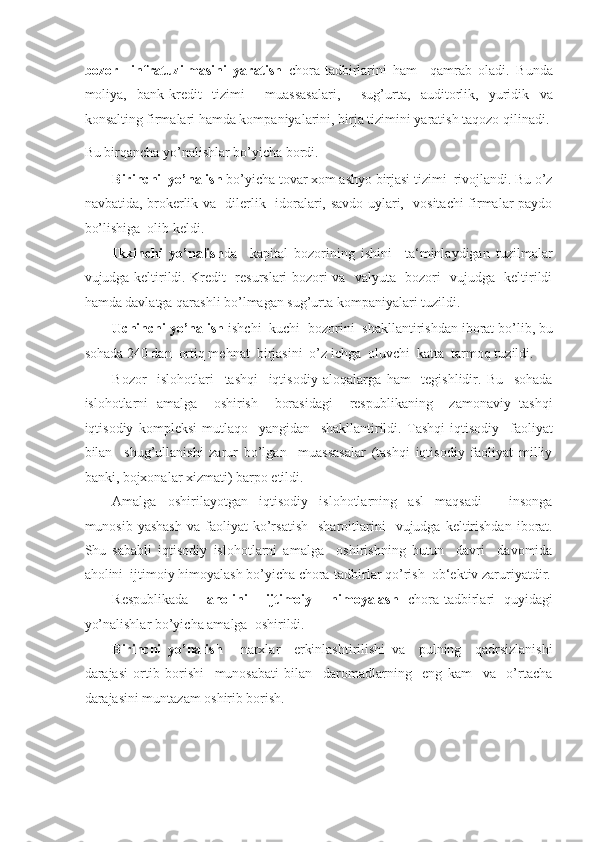 bozor     infratuzilmasini   yaratish   chora-tadbirlarini   ham     qamrab   oladi.   Bunda
moliya,   bank-kredit   tizimi     muassasalari,     sug’urta,   auditorlik,   yuridik   va
konsalting firmalari hamda kompaniyalarini, birja tizimini yaratish taqozo qilinadi. 
Bu birqancha yo’nalishlar bo’yicha bordi. 
Birinchi  yo’nalish  bo’yicha tovar xom ashyo birjasi tizimi  rivojlandi. Bu o’z
navbatida, brokerlik va   dilerlik   idoralari, savdo uylari,   vositachi firmalar paydo
bo’lishiga  olib keldi. 
Ikkinchi   yo’nalish da     kapital   bozorining   ishini     ta‘minlaydigan   tuzilmalar
vujudga keltirildi. Kredit   resurslari bozori va   valyuta   bozori   vujudga   keltirildi
hamda davlatga qarashli bo’lmagan sug’urta kompaniyalari tuzildi. 
Uchinchi yo’nalish  ishchi  kuchi  bozorini  shakllantirishdan iborat bo’lib, bu
sohada 240 dan  ortiq mehnat  birjasini  o’z ichga  oluvchi  katta  tarmoq tuzildi. 
Bozor     islohotlari     tashqi     iqtisodiy   aloqalarga   ham     tegishlidir.   Bu     sohada
islohotlarni   amalga     oshirish     borasidagi     respublikaning     zamonaviy   tashqi
iqtisodiy   kompleksi   mutlaqo     yangidan     shakllantirildi.   Tashqi   iqtisodiy     faoliyat
bilan     shug’ullanishi   zarur   bo’lgan     muassasalar   (tashqi   iqtisodiy   faoliyat   milliy
banki, bojxonalar xizmati) barpo etildi. 
Amalga   oshirilayotgan   iqtisodiy   islohotlarning   asl   maqsadi   -   insonga
munosib  yashash  va   faoliyat  ko’rsatish    sharoitlarini    vujudga  keltirishdan  iborat.
Shu   sababli   iqtisodiy   islohotlarni   amalga     oshirishning   butun     davri     davomida
aholini  ijtimoiy himoyalash bo’yicha chora-tadbirlar qo’rish  ob‘ektiv zaruriyatdir.
Respublikada     aholini     ijtimoiy     himoyalash   chora-tadbirlari   quyidagi
yo’nalishlar bo’yicha amalga  oshirildi. 
Birinchi   yo’nalish   -   narxlar     erkinlashtirilishi   va     pulning     qadrsizlanishi
darajasi   ortib   borishi     munosabati   bilan     daromadlarning     eng   kam     va     o’rtacha
darajasini muntazam oshirib borish.  