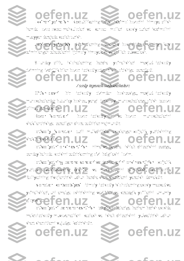 Ikkinchi yo’nalish   - Respublikaning   ichki   iste‘mol bozorini   himoya qilish
hamda     ozoq-ovqat   mahsulotlari   va     sanoat     mollari     asosiy   turlari   iste‘molini
muayyan darajada saqlab turish. 
Uchinchi   yo’nalish   -   islohotlarning     dastlabki   bosqichida   aholining     kam
ta‘minlangan tabaqalarini  ijtimoiy himoyalash va qo’llab-quvvatlash. 
SHunday   qilib,     islohatlarning     barcha     yo’nalishlari     mavjud   iqtisodiy
tizimning  izchillik bilan bozor  iqtisodiyotiga  o’sib  o’tishiga  qaratiladi. 
 
Asosiy tayanch tushunchalar: 
O’tish   davri   -   bir     iqtisodiy     tizimdan     boshqasiga,   mavjud   iqtisodiy
munosabatlardan butunlay boshqa, yangi   iqtisodiy   munosabatlarga o’tish   taqozo
qilinadigan davrdir.  
Bozor   islohotlari   -   bozor   iqtisodiyotini   va   bozor     munosabatlarini
shakllantirishga  qaratilgan chora-tadbirlar majmundir. 
Iqtisodiy     islohotlar   -   turli     mulkchilikka     asoslangan   xo’jalik     yuritishning
shakllari va turlari. 
Iqtisodiyotni   erkinlashtirish   -   nima   va   qancha     ishlab   chiqarishni   qaerga,
qanday bahoda  sotishni tadbirkorning o’zi  belgilashi  lozim.  
Iqtisodiyotning  barcha  sohalari va  tamoqlarini  erkinlashtirish  - xo’jalik
yurituvchi   sub‘ektlarning     erkinligi     va     mustaqilligini     ta‘minlash,     tadbirkorlik
faoliyatining  rivojlantirish uchun  barcha shart-sharotlarni  yaratish  demakdir. 
Islohotlar  kontseptsiyasi  - itimoiy-iqtisodiy islohotlarning asosiy maqsad va
yo’nalishlari, uni  amalga  oshirishning  vazifalari va  strategik  yo’llarini  umumiy
g’oyasidir. 
Iqtisodiyotni  barqarorlashtirish  - tanglik holatlariga  barham berish asosida
makroiqtisodiy   muvozanatlikni     saqlash   va     ishab   chiqarishni     yuksaltirish   uchun
shart-sharoitlarni vujudga  keltirishdir.
  