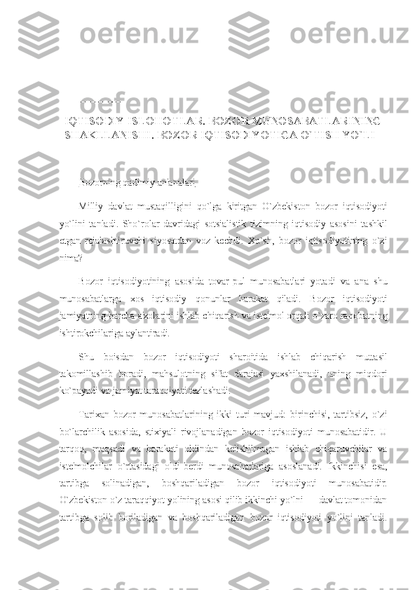  
 
_____________ 
IQTISODIY ISLOHOTLAR. BOZOR MUNOSABATLARINING 
SHAKLLANISHI. BOZOR IQTISODIYOTIGA O`TISH YO`LI 
 
Bozorning qadimiy an'analari  
Milliy   davlat   mustaqilligini   qo`lga   kiritgan   O`zbekiston   bozor   iqtisodiyoti
yo`lini   tanladi.   Sho`rolar   davridagi   sotsialistik   tizimning   iqtisodiy   asosini   tashkil
etgan   rejalashtiruvchi   siyosatdan   voz   kechdi.   Xo`sh,   bozor   iqtisodiyotining   o`zi
nima? 
Bozor   iqtisodiyotining   asosida   tovar-pul   munosabatlari   yotadi   va   ana   shu
munosabatlarga   xos   iqtisodiy   qonunlar   harakat   qiladi.   Bozor   iqtisodiyoti
jamiyatning barcha a'zolarini ishlab chiqarish va iste'mol orqali o`zaro raqobatning
ishtirokchilariga aylantiradi. 
Shu   boisdan   bozor   iqtisodiyoti   sharoitida   ishlab   chiqarish   muttasil
takomillashib   boradi,   mahsulotning   sifat   darajasi   yaxshilanadi,   uning   miqdori
ko`payadi va jamiyat taraqqiyoti tezlashadi. 
Tarixan   bozor   munosabatlarining   ikki   turi   mavjud:   birinchisi,   tartibsiz,   o`zi
bo`larchilik   asosida,   stixiyali   rivojlanadigan   bozor   iqtisodiyoti   munosabatidir.   U
tarqoq,   maqsadi   va   harakati   oldindan   kelishilmagan   ishlab   chiqaruvchilar   va
iste'molchilar   o`rtasidagi   oldi-berdi   munosabatlariga   asoslanadi.   Ikkinchisi   esa,
tartibga   solinadigan,   boshqariladigan   bozor   iqtisodiyoti   munosabatidir.
O`zbekiston o`z taraqqiyot yolining asosi qilib ikkinchi yo`lni — davlat tomonidan
tartibga   solib   boriladigan   va   boshqariladigan   bozor   iqtisodiyoti   yo`lini   tanladi. 