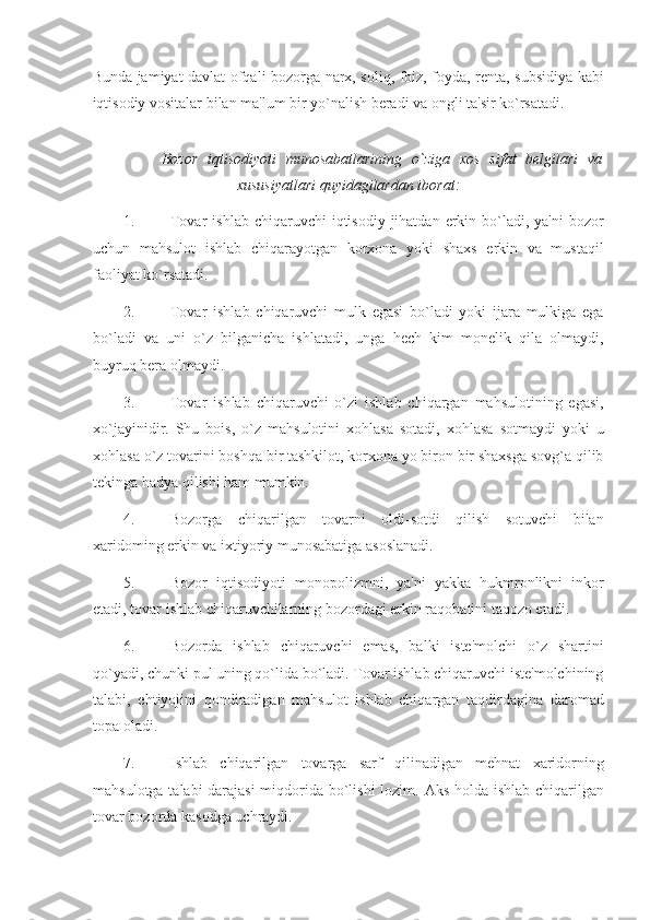 Bunda jamiyat davlat ofqali bozorga narx, soliq, foiz, foyda, renta, subsidiya kabi
iqtisodiy vositalar bilan ma'lum bir yo`nalish beradi va ongli ta'sir ko`rsatadi. 
 
Bozor   iqtisodiyoti   munosabatlarining   o`ziga   xos   sifat   belgilari   va
xususiyatlari quyidagilardan iborat: 
1. Tovar   ishlab  chiqaruvchi   iqtisodiy  jihatdan  erkin bo`ladi, ya'ni  bozor
uchun   mahsulot   ishlab   chiqarayotgan   korxona   yoki   shaxs   erkin   va   mustaqil
faoliyat ko`rsatadi. 
2. Tovar   ishlab   chiqaruvchi   mulk   egasi   bo`ladi   yoki   ijara   mulkiga   ega
bo`ladi   va   uni   o`z   bilganicha   ishlatadi,   unga   hech   kim   monelik   qila   olmaydi,
buyruq bera olmaydi. 
3. Tovar   ishlab   chiqaruvchi   o`zi   ishlab   chiqargan   mahsulotining   egasi,
xo`jayinidir.   Shu   bois,   o`z   mahsulotini   xohlasa   sotadi,   xohlasa   sotmaydi   yoki   u
xohlasa o`z tovarini boshqa bir tashkilot, korxona yo biron bir shaxsga sovg`a qilib
tekinga hadya qilishi ham mumkin. 
4. Bozorga   chiqarilgan   tovarni   oldi-sotdi   qilish   sotuvchi   bilan
xaridoming erkin va ixtiyoriy munosabatiga asoslanadi. 
5. Bozor   iqtisodiyoti   monopolizmni,   ya'ni   yakka   hukmronlikni   inkor
etadi, tovar ishlab chiqaruvchilarning bozordagi erkin raqobatini taqozo etadi. 
6. Bozorda   ishlab   chiqaruvchi   emas,   balki   iste'molchi   o`z   shartini
qo`yadi, chunki pul uning qo`lida bo`ladi. Tovar ishlab chiqaruvchi iste'molchining
talabi,   ehtiyojini   qondiradigan   mahsulot   ishlab   chiqargan   taqdirdagina   daromad
topa oladi. 
7. Ishlab   chiqarilgan   tovarga   sarf   qilinadigan   mehnat   xaridorning
mahsulotga talabi darajasi  miqdorida bo`lishi lozim.   Aks holda ishlab chiqarilgan
tovar bozorda kasodga uchraydi.  