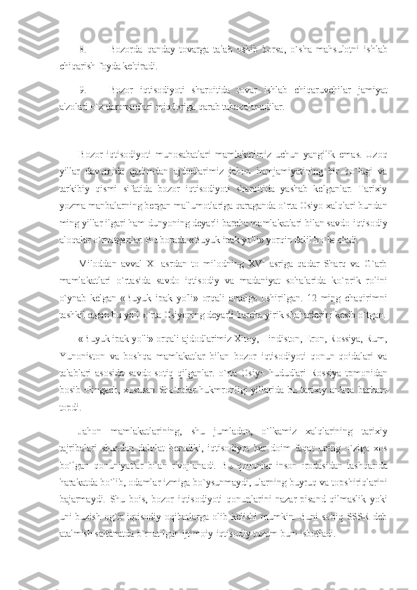 8. Bozorda   qanday   tovarga   talab   oshib   borsa,   o`sha   mahsulotni   ishlab
chiqarish foyda keltiradi. 
9. Bozor   iqtisodiyoti   sharoitida   tovar   ishlab   chiqaruvchilar   jamiyat
a'zolari o`z daromadlari miqdoriga qarab tabaqalanadilar. 
 
Bozor   iqtisodiyoti   munosabatlari   mamlakatimiz   uchun   yangilik   emas.   Uzoq
yillar   davomida   qadimdan   ajdodlarimiz   jahon   hamjamiyatining   bir   bo`lagi   va
tarkibiy   qismi   sifatida   bozor   iqtisodiyoti   sharoitida   yashab   kelganlar.   Tarixiy
yozma manbalarning bergan ma'lumotlariga qaraganda o`rta Osiyo xalqlari bundan
ming yillar ilgari ham dunyoning deyarli barcha mamlakatlari bilan savdo-iqtisodiy
aloqalar o`rnatganlar. Bu borada «Buyuk ipak yo'li» yorqin dalil bo`la oladi. 
Miloddan   avval   XI   asrdan   to   milodning   XVI   asriga   qadar   Sharq   va   G`arb
mamlakatlari   o`rtasida   savdo   iqtisodiy   va   madaniyat   sohalarida   ko`prik   rolini
o`ynab   kelgan   «Buyuk   ipak   yo'li»   orqali   amalga   oshirilgan.   12   ming   chaqirimni
tashkil etgan bu yo'1 o`rta Osiyoning deyarli barcha yirik shaharlarini kesib o`tgan.
«Buyuk ipak yo'li» orqali ajdodlarimiz Xitoy, Hindiston, Eron, Rossiya, Rum,
Yunoniston   va   boshqa   mamlakatlar   bilan   bozor   iqtisodiyoti   qonun-qoidalari   va
talablari   asosida   savdo-sotiq   qilganlar.   o`rta   Osiyo   hududlari   Rossiya   tpmonidan
bosib  olingach,  xususan   Sho`rolar  hukmronligi  yillarida  bu  tarixiy  an'ana  barham
topdi. 
Jahon   mamlakatlarining,   shu   jumladan,   o`lkamiz   xalqlarining   tarixiy
tajribalari   shundan   dalolat   beradiki,   iqtisodiyot   har   doim   faqat   uning   o`ziga   xos
bo`lgan   qonuniyatlar   bilan   rivojlanadi.   Bu   qonunlar   inson   irodasidan   tashqarida
harakatda bo`lib, odamlar izmiga bo`ysunmaydi, ularning buyruq va topshiriqlarini
bajarmaydi.   Shu   bois,   bozor   iqtisodiyoti   qonunlarini   nazar-pisand   qilmaslik   yoki
uni   buzish  og`ir  iqtisodiy   oqibatlarga  olib  kelishi   mumkin.  Buni   sobiq  SSSR  deb
atalmish saltanatda o`rnatilgan ijtimoiy-iqtisodiy tuzum buni isbotladi.  